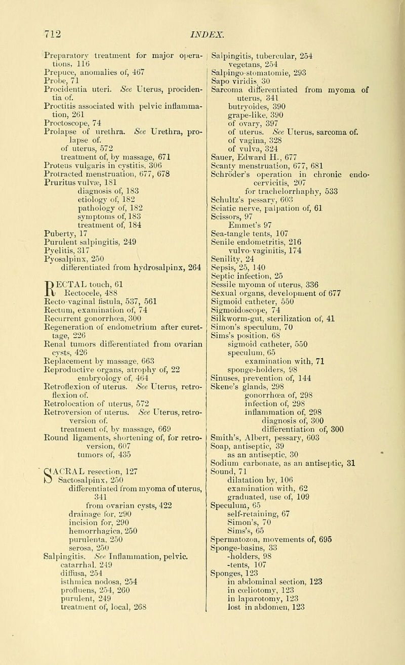Preparatory treatment for major opera- tions, 116 Prepuce, anomalies of, 467 Probe, 71 Procidentia uteri. See Uterus, prociden- tia of. Proctitis associated with pelvic inflamma- tion, 261 Proctoscope, 74 Prolapse of urethra. See Urethra, pro- lapse of. of uterus, 572 treatment of, by massage, 671 Proteus vulgaris in cystitis, 306 Protracted menstruation, 677, 678 Pruritus vulvse, 181 diagnosis of, 183 etiology of, 182 pathology of, 182 symptoms of, 183 treatment of, 184 Puberty, 17 Purulent salpingitis, 249 Pyelitis, 317 Pyosalpinx, 250 ditierentiated from hydrosalpinx, 264 RECTAL touch, 61 Kectocele, 488 Kecto-vaginal fistula, 537, 561 Kectum, examination of, 74 Pecurrent gonorrhoea, 300 Eegeneration of endometrium after curet- tage, 226 Penal tumors diflTerentiated from ovarian cysts, 426 Replacement by massage, 663 Reproductive organs, atrophy of, 22 embryology of, 464 Retroflexion of uterus. See Uterus, retro- flexion of. Retrolocation of uterus, 572 Retroversion of uterus. See Uterus, retro- version of. treatment of, by massage, 669 Round ligaments, shortening of, for retro- version, 607 tumors of, 435 SACRAL resection, 127 Sactosalpinx, 250 differentiated from mj^oma of uterus, 341 from ovarian cysts, 422 drainage for, ::290 incision for, 290 hemorrhagica, 250 purulenta, 250 serosa, 250 Salpingitis. See, Inflammation, pelvic, catarrhal, 249 difiusa, 254 isthmica nodosa, 254 profluens, 254, 260 purulent, 249 treatment of, local, 268 Salpingitis, tubercular, 254 vegetans, 254 Salpingo-stomatomie, 293 Sapo viridis. 30 Sarcoma differentiated from myoma of uterus, 341 butryoides, 390 grape-like, 390 of ovar}', 397 of uterus. See Uterus, sarcoma of. of vagina, 328 of vulva, 324 Sauer, Edward H., 677 Scanty menstruation, 677, 681 Schroder's operation in chi'onic endo- cervicitis, 207 for trachelorrhaphy, 533 Schultz's pessary, 603 Sciatic nerve, palpation of, 61 Scissors, 97 Emmet's 97 Sea-tangle tents, 107 Senile endometritis, 216 vulvo-vaginitis, 174 Senility, 24 Sepsis, 25, 140 Septic infection, 25 Sessile myoma of uterus, 336 Sexual organs, development of 677 Sigmoid catheter, 550 Sigmoidoscope, 74 Silkworm-gut, sterilization of, 41 Simon's speculum, 70 Sims's position. 68 sigmoid catheter, 550 speculum, 65 examination with, 71 sponge-holders, 98 Sinuses, prevention of, 144 Skene's glands, 298 gonorrhoea of, 298 infection of, 298 inflammation of, 298 diagnosis of, 300 differentiation of, 300 Smith's, Albert, pessary, 603 Soap, antiseptic, 39 as an antiseptic, 30 Sodium carbonate, as an antiseptic, 31 Sound, 71 dilatation by, 106 examination with, 62 graduated, use of, 109 Speculum, 65 self-retaining, 67 Simon's, 70 Sims's, 65 Spermatozoa, movements of, 695 Sponge-basins, 33 -holders, 98 -tents, 107 Sponges, 123 in abdominal section, 123 in coeliotomy, 123 in laparotomy, 123 lost in abdomen, 123