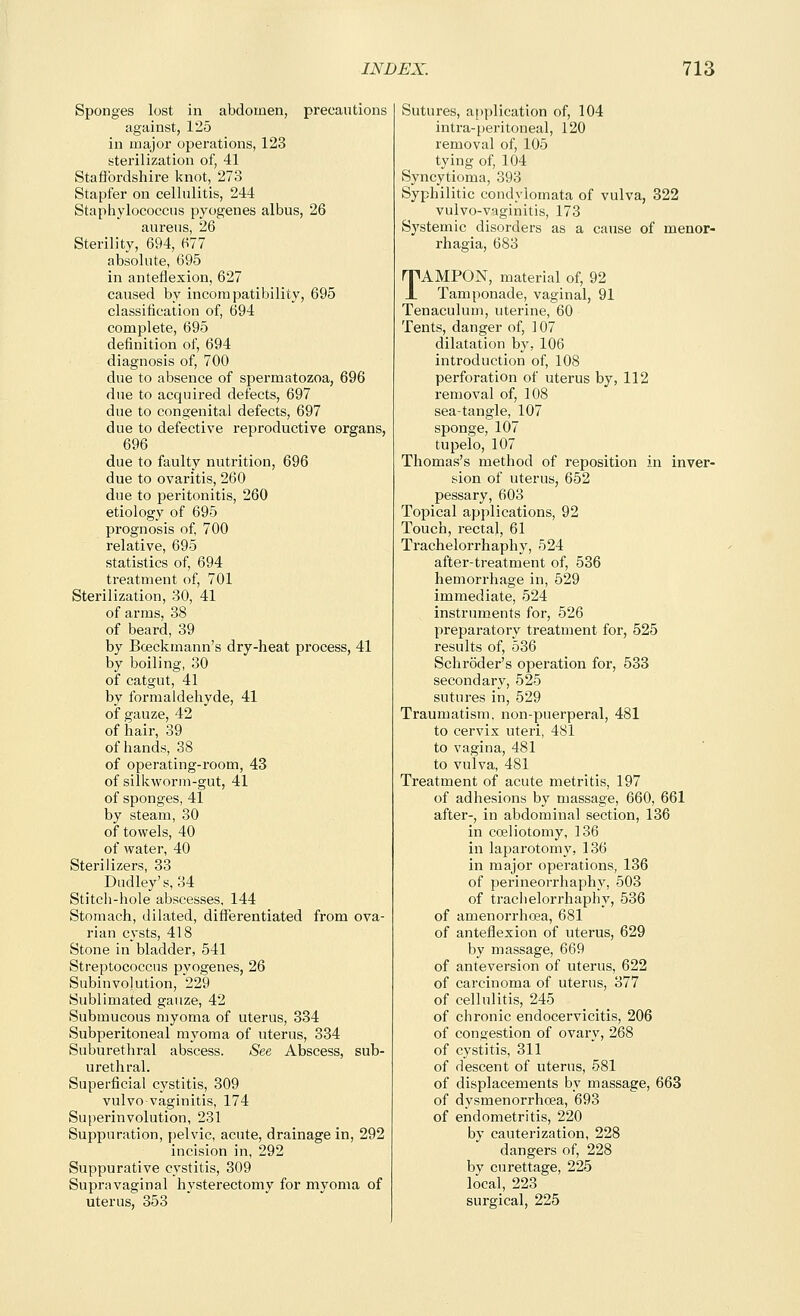 Sponges lost in abdomen, precautions against, 125 in major operations, 123 sterilization of, 41 Staffordshire knot, 273 Stapfer on cellulitis, 244 Staphylococcus pyogenes albus, 26 aureus, 26 Sterility, 694, 677 absolute, 695 in anteflexion, 627 caused by incompatibility, 695 classification of, 694 complete, 695 definition of, 694 diagnosis of, 700 due to absence of spermatozoa, 696 due to acquired defects, 697 due to congenital defects, 697 due to defective reproductive organs, 696 due to faulty nutrition, 696 due to ovaritis, 260 due to peritonitis, 260 etiology of 695 prognosis of 700 relative, 695 statistics of, 694 treatment of, 701 Sterilization, 30, 41 of arms, 38 of beard, 39 by Boeckmann's dry-heat process, 41 by boiling, 30 of catgut, 41 by formaldehyde, 41 of gauze, 42 of hair, 39 of hands, 38 of operating-room, 43 of silkworm-gut, 41 of sponges, 41 by steam, 30 of towels, 40 of water, 40 Sterilizers, 33 Dudley's, 34 Stitch-hole abscesses, 144 Stomach, dilated, differentiated from ova- rian cysts, 418 Stone in bladder, 541 Streptococcus pyogenes, 26 Subinvolution, 229 Sublimated gauze, 42 Submucous myoma of uterus, 334 Subperitoneal myoma of uterus, 334 Suburethral abscess. See Abscess, sub- urethral. Superficial cystitis, 309 vulvovaginitis, 174 Suiierinvolution, 231 Suppuration, pelvic, acute, drainage in, 292 incision in, 292 Suppurative cystitis, 309 Supravaginal hysterectomy for myoma of uterus, 353 Sutures, application of, 104 intra-peritoneal, 120 removal of, 105 tying of, 104 Syncytioma, 393 Syphilitic condylomata of vulva, 322 vulvo-vaginitis, 173 Systemic disorders as a cause of menor- rhagia, 683 TAMPON, material of, 92 Tamponade, vaginal, 91 Tenaculum, uterine, 60 Tents, danger of, 107 dilatation by, 106 introduction of, 108 perforation of uterus by, 112 removal of, 108 sea-tangle, 107 sponge, 107 tupelo, 107 Thomas's method of reposition in inver- sion of uterus, 652 pessary, 603 Topical applications, 92 Touch, rectal, 61 Trachelorrhaphy, 524 after-treatment of, 536 hemorrhage in, 529 immediate, 524 instruments for, 526 preparatory treatment for, 525 results of, 536 Schroder's operation for, 533 secondary, 525 sutures in, 529 Traumatism, non-puerperal, 481 to cervix uteri, 481 to vagina, 481 to vulva, 481 Treatment of acute metritis, 197 of adhesions by massage, 660, 661 after-, in abdominal section, 136 in coeliotomy, 136 in laparotomy, 136 in major operations, 136 of perineorrhaphy, 503 of trachelorrhaphy, 536 of amenorrhcea, 681 of anteflexion of uterus, 629 by massage, 669 of anteversion of uterus, 622 of carcinoma of uterus, 377 of cellulitis, 245 of chronic endocervicitis, 206 of congestion of ovary, 268 of cystitis, 311 of descent of uterus, 581 of displacements by massage, 663 of dysmenorrhoea, 693 of endometritis, 220 by cauterization, 228 dangers of, 228 by curettage, 225 local, 223 surgical, 225