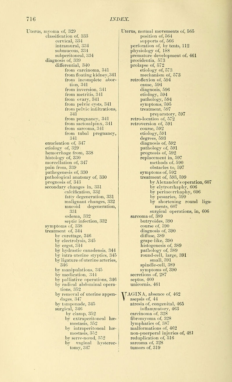 Uterus, myoma of, 329 classification of, 333 cervical, 334 intramural, 334 submucous, 334 subperitoneal, 334 diagnosis of, 339 differential, 340 from carcinoma, 341 from floating kidney, 341 from incomplete abor- tion, 341 from inversion, 341 from metritis, 341 from ovary, 341 from pelvic cysts, 341 from pelvic infiltrations, 341 from pregnancy, 341 from sactosalpinx, 341 from sarcoma, 341 from tubal jsregnancy, 341 enucleation of, 347 etiology of, 329 hemorrhage from, 338 histology of, 330 morcellation of, 347 pain from, 339 pathogenesis of, 330 pathological anatomy of, 330 prognosis of, 343 secondary changes in, 331 calcification, 332 fatty degeneration, 331 malignant changes, 332 mucoid degeneration, 331 oedema, 332 septic infection, 332 symptoms of, 338 treatment of, 344 by curettage, 346 by electrolysis, 34-5 by ergot, 344 by hydrastic canadensis, 344 by intrauterine styptics, 345 by ligature of uterine arteries, '346 by manipulations, 345 by medication, 344 by palliative operations, 346 by radical abdominal opera- tions, 352 by removal of uterine appen- dages, 347 by tamponade, 345 surgical, 346 by clamp, 352 by extraperitoneal hse- mostasis, 352 by intraperitoneal hse- mostasis, 352 by serre-noeud, 352 by vaginal hysterec- tomy, 347 Uterus, normal movements of, 565 position of, 664 supports of, 566 perforation of, by tents, 112 physiology of, 188 premature development of, 461 procidentia, 573 prolapse of, 572 etiology of, 573 mechanism of, 573 retroflexion of, 594 cause, 594 diagnosis, 596 etiology, 594 pathology, 594 symptoms, '595 treatment, 597 preparatorj', 597 retro-location of, 572 retroversion of, 591 course, 592 etiology, 591 degrees, 593 diagnosis of, 592 pathology' of, 591 prognosis of, 592 replacement in, 597 methods of, 590 obstacles to, 597 symptoms of, 592 treatment of, 593, 599 by Alexander's operation, 607 by elytrorihaph)', 606 by perineorrhaphy, 606 by pessaries, 599 by shortening round liga- ments, 607 surgical operations, in, 606 sarcoma of, 389 butryoides, 390 course of, 390 diagnosis of, 390 diffuse, 389 grape-like, 390 histogenesis of, 389 pathology of, 389 round-cell, large, 391 small, 391 spindle-cell, 389 symptoms of, 390 secretions of, 287 septus, 460 unicornis, 461 VAGINA, absence of, 462 asepsis of, 44 atresia of, congenital, 465 inflammatory, 463 carcinoma of, 328 fibromyoma of, 328 lymphatics of, 387 malformations of, 462 non-puerperal injuries of, 481 reduplication of, 516 sarcoma of, 328 tumors of, 319