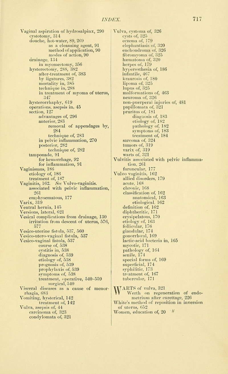 Vaginal aspiration of hydrosalpinx, 290 cystotomy, 314 douche, hot-water, 89, 269 as a cleansing agent, 91 method of application, 90 modes of action, 90 drainage, 134 in myomectomy, 356 hysterectomy, 288, 382 after-treatment of, 383 by ligatures, 382 mortality in, 385 technique in, 288 in treatment of myoma of uterus, 347 hysterorrhaphy, 619 operations, asepsis in, 45 section, 127 advantages of, 296 anterior, 283 removal of appendages by, 284 technique of, 283 in pelvic inflammation, 270 posterior, 282 technique of, 282 tamponade, 91 for hemorrhage, 92 for inflammation, 91 Vaginismus, 186 etiology of, 186 treatment of, 187 Vaginitis, 162. See Vulvo-vaginitis. associated with pelvic inflammation, 261 emphysematous, 177 Varix, 319 Ventral hernia, 145 Versions, lateral, 621 Vesical complications from drainage, 130 irritation from descent of uterus, 576, 577 Vesico-uterine flstula, 537, 560 Vesico-utero-vaginal fistula, 537 Vesico-vaginal fistula, 537 course of, 538 cystitis in, 538 diagnosis of, 539 etiology of, 538 prognosis of, 539 prophylaxis of, 539 symptoms of, 538 treatment, operative, 540-559 surgical, 540 Visceral diseases as a cause of menor- rhagia, 683 Vomiting, hysterical, 142 treatment of, 142 Vulva, asepsis of, 44 carcinoma of, 323 condylomata of, 321 Vulva, cystoma of, 326 cysts of, 325 eczema of, 179 elephantiasis of, 320 enchondroma of, 326 fibromyoma of, 325 haematoma of, 320 herpes of, 179 hyperrpsthesia of, 186 infantile, 467 kraurosis of, 180 lipoma of, 325 lupus of, 325 malformations of, 463 neuroma of, 326 non-puerperal injuries of, 481 papillomata of, 321 pruritus of, 181 diagnosis of, 183 etiology of, 182 pathology of, 182 symptoms of, 183 treatment of, 184 sarcoma of, 324 tumors of, 319 varix of, 319 warts of, 321 Vulvitis associated with pelvic inflamma- tion, 261 furuncular, 177 Vulvovaginitis, 162 allied disorders, 179 acute, 168 chronic, 168 classification of, 162 anatomical, 163 etiological, 162 definition of, 162 diphtheritic, 171 erysipelatous, 170 etiology of, 163 follicular, 176 glandular, 174 gonorrhoea!, 169 lactic-acid bacteria in, 165 mycotic, 171 pathology of, 164 senile, 174 special forms of, 169 superficial, 174 syphilitic, 173 trpatment of, 167 tubercular, 171 WARTS of vulva, 321 Werth on regeneration of endo- metrium after curettage, 226 White's method of reposition in inversion of uterus, 652 Women, education of, 20 ^