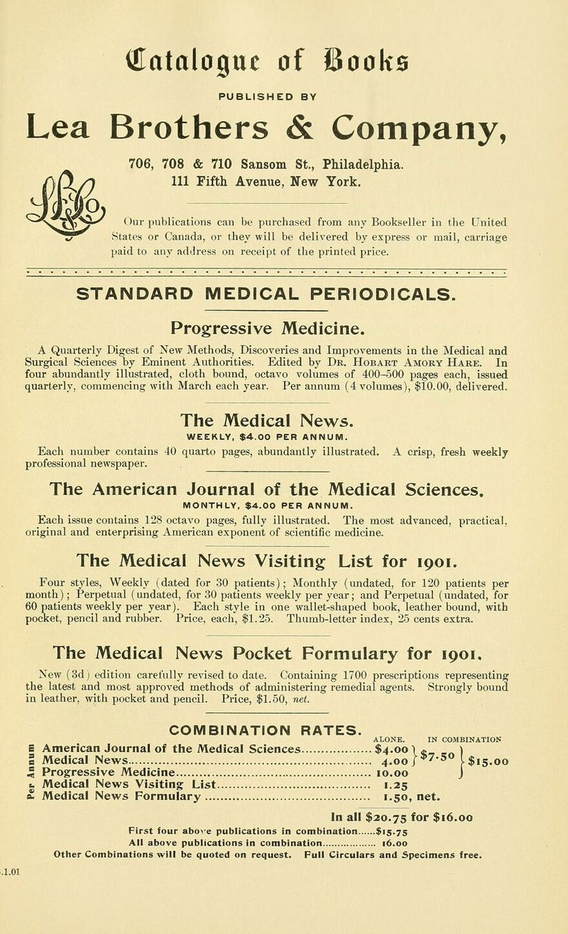 Catalogue of iSooks PUBLISHED BY Lea Brothers & Company, 706, 708 & 710 Sansom St., Philadelphia. Ill Fifth Avenue, New York. Our publications can be purchased from any Bookseller in the United States or Canada, or they will be delivered by express or mail, carriage paid to any address on receipt of the printed price. STANDARD MEDICAL PERIODICALS. Progressive Medicine. A Quarterly Digest of New Methods, Discoveries and Improvements in the Medical and Surgical Sciences by Eminent Authorities. Edited by Dr. Hobart Amory Hare. In four abundantly illustrated, cloth bound, octavo volumes of 400-500 pages each, issued quarterly, commencing with March each year. Per annum (4 volumes), $10.00, delivered. The Medical News. WEEKLY, $4.00 PER ANNUM. Each number contains 40 quarto pages, abundantly illustrated. A crisp, fresh weekly professional newspaper. The American Journal of the Medical Sciences. MONTHLY, $4.00 PER ANNUM. Each issue contains 128 octavo pages, fully illustrated. The most advanced, practical, original and enterprising American exponent of scientific medicine. The Medical News Visiting List for 1901. Four styles. Weekly (dated for 30 patients); Monthly (undated, for 120 patients per month); Perpetual (undated, for 30 patients weekly per year; and Perpetual (undated, for 60 patients weekly per year). Each style in one wallet-shaped book, leather bound, with pocket, pencil and rubber. Price, each, $1.25. Thumb-letter index, 25 cents extra. The Medical News Pocket Formulary for 1901. New (8d) edition carefully revised to date. Containing 1700 prescriptions representing the latest and most approved methods of administering remedial agents. Strongly bound in leather, with pocket and pencil. Price, $1.50, net. COMBINATION RATES. ALONE. IN COMBINATION S American Journal of the Medical Sciences $4.00 \* ) a Medical News 4.00/*'*5 l$i5.oo 5 Progressive Medicine 10.00 J fc Medical News Visiting List 1.25 £ Medical News Formulary 1.50, net. In all $20.75 for $16.00 First four abox-e publications in combination $15.75 All above publications in combination 16.00 Other Combinations will be quoted on request. Pull Circulars and Specimens free.