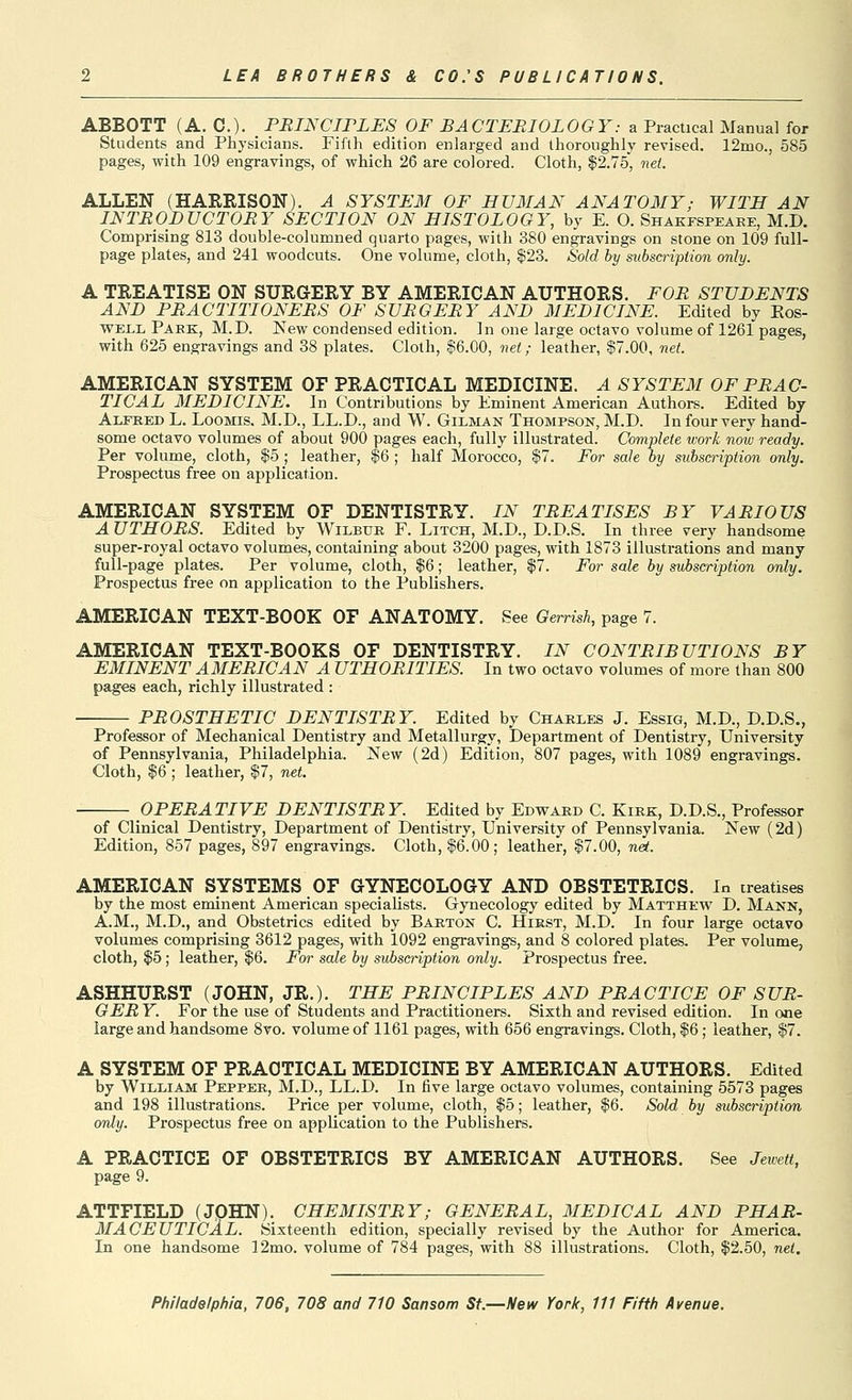 ABBOTT (A. C). . PRINCIPLES OF BACTERIOLOGY: a Practical Manual for Students and Physicians. Fifth edition enlarged and thoroughly revised. 12mo., 585 pages, with 109 engravings, of which 26 are colored. Cloth, $2.75', net. ALLEN (HAREISON). A SYSTEM OF HVMAN ANAT03IY; WITH AN INTRODUCTORY SECTION ON HISTOLOGY, by E. O. Shakespeare, M.D. CoHjprising 813 double-columned quarto pages, with 380 engravings on stone on 109 full- page plates, and 241 woodcuts. One volume, cloth, $23. Sold by subscription only. A TREATISE ON SURGERY BY AMERICAN AUTHORS. FOR STUDENTS AND PRACTITIONERS OF SURGERY AND MEDICINE. Edited by Eos- well Park, M.D. ISTew condensed edition. In one large octavo volume of 1261 pages, with 625 engravings and 38 plates. Cloth, $6.00, net; leather, $7.00, net. AMERICAN SYSTEM OF PRACTICAL MEDICINE. A SYSTEM OF PRAC- TICAL MEDICINE. In Contributions by Eminent American Authors. Edited by Alfred L. Loomis. M.D., LL.D., and W. Gilman Thompson, M.D. In four very hand- some octavo volumes of about 900 pages each, fully illustrated. Complete work now ready. Per volume, cloth, $5 ; leather, $6 ; half Morocco, $7. For sale by subscription only. Prospectus free on application. AMERICAN SYSTEM OF DENTISTRY. IN TREATISES BY VARIOUS A UTHORS. Edited by Wilbur F. Litch, M.D., D.D.S. In three very handsome super-royal octavo volumes, containing about 3200 pages, with 1873 illustrations and many full-page plates. Per volume, cloth, $6; leather, $7. For sale by subscription only. Prospectus free on application to the Publishers. AMERICAN TEXT-BOOK OF ANATOMY. See Gerrish, page 7. AMERICAN TEXT-BOOKS OF DENTISTRY. IN CONTRIBUTIONS BY EMINENT AMERICAN A UTHORITIES. In two octavo volumes of more than 800 pages each, richly illustrated : PROSTHETIC DENTISTRY. Edited by Charles J. Essig, M.D., D.D.S., Professor of Mechanical Dentistry and Metallurgy, Department of Dentistry, University of Pennsylvania, Philadelphia. New (2d) Edition, 807 pages, with 1089 engravings. Cloth, $6 ; leather, $7, net. OPERATIVE DENTISTR Y. Edited by Edward C. Kirk, D.D.S., Professor of Clinical Dentistry, Department of Dentistry, University of Pennsylvania. New (2d) Edition, 857 pages, 897 engravings. Cloth, $6.00; leather, $7.00, nd. AMERICAN SYSTEMS OF GYNECOLOGY AND OBSTETRICS. In treatises by the most eminent American specialists. Gynecology edited by Matthew D. Mann, A.M., M.D., and Obstetrics edited by Barton C. Hirst, M.D. In four large octavo volumes comprising 3612 pages, with 1092 engravings, and 8 colored plates. Per volume, cloth, $5; leather, $6. For sale by subscription only. Prospectus free. ASHHURST (JOHN, JR.). THE PRINCIPLES AND PRACTICE OF SUR- GER Y. For the use of Students and Practitioners. Sixth and revised edition. In one large and handsome 8vo. volume of 1161 pages, with 656 engravings. Cloth, $6; leather, $7. A SYSTEM OF PRACTICAL MEDICINE BY AMERICAN AUTHORS. Edited by William Pepper, M.D., LL.D. In five large octavo volumes, containing 5573 pages and 198 illustrations. Price per volume, cloth, $5; leather, $6. Sold by subscription only. Prospectus free on application to the Publishers. A PRACTICE OF OBSTETRICS BY AMERICAN AUTHORS. See Jewett, page 9. ATTFIELD (JOHN). CHEMISTRY; GENERAL, MEDICAL AND PHAR- MACEUTICAL. Sixteenth edition, specially revised by the Author for America. In one handsome 12mo. volume of 784 pages, with 88 illustrations. Cloth, $2.50, net.