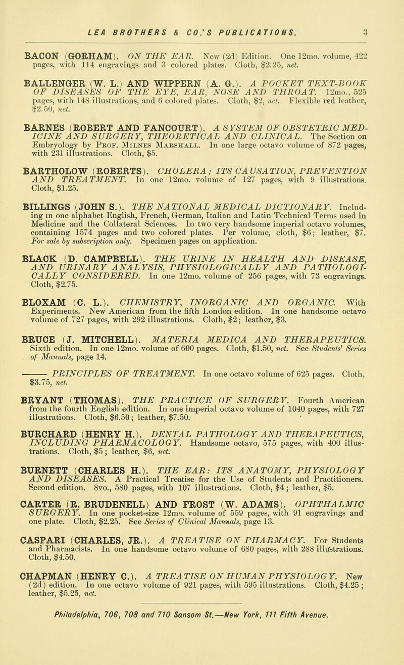 BACON (GORHAM). ON THE EAR. New (2d) Edition. One 12mo. volume, 422 pages, with 114 engravings and 3 colored plates. Cloth, |2.25, net. BALLENGER (W. L.) AND WIPPERN (A. G.). A POCKET TEXT-BOOK OF DISEASES OF THE EYE, EAR, NOSE AND THROAT. 12mo., 525 pages, with 148 illustrations, and 6 colored plates. Cloth, $2, net. Flexible red leather, 12.50, net. BARNES (ROBERT AND FANOOURT). A SYSTEM OF OBSTETRIC MED- ICINE AND SURGERY, THEORETICAL AND CLINICAL. The Section on Embryology by Prof. Milnes Marshall. In one large octavo volume of 872 pages, with 231 illustrations. Cloth, $5. BARTHOLOW (ROBERTS). CHOLERA ; ITS CA USA TION, PREVENTION AND TREATMENT. In one 12mo. volume of 127 pages, with 9 illustrations. Cloth, $1.25. BILLINGS (JOHN S.). THE NATIONAL MEDICAL DICTIONARY. Includ- ing in one alphabet English, French, German, Italian and Latin Technical Terms used in Medicine and the Collateral Sciences. In two very handsome imperial octavo volumes, containing 1574 pages and two colored plates. Per volume, cloth, $6; leather, $7. For sale by subscription only. Specimen pages on application. BLACK (D. CAMPBELL). THE URINE IN HEALTH AND DISEASE, AND URINARY ANALYSIS, PHYSIOLOGICALLY AND PATHOLOGI- CALLY CONSIDERED. In one 12mo. volume of 256 pages, with 73 engravings. Cloth, $2.75. BLOXAM (C. L.). CHEMISTRY, INORGANIC AND ORGANIC. With Experiments. New American from the fifth London edition. In one handsome octavo volume of 727 pages, with 292 illustrations. Cloth, $2; leather, $3. BRUCE (J. MITCHELL). MATERIA MEDIC A AND THERAPEUTICS. Sixth edition. In one 12mo. volume of 600 pages. Cloth, $1.50, net. See Students' Series of Manuals, page 14. PRINCIPLES OF TREATMENT. In one octavo volume of 625 pages. Cloth, $3.75, net. BRYANT (THOMAS). THE PRACTICE OF SURGERY. Fourth American from the fourth English edition. In one imperial octavo volume of 1040 pages, with 727 illustrations. Cloth, $6.50; leather, $7.50. BURCHARD (HENRY H.). DENTAL PATHOLOGY AND THERAPEUTICS, INCLUDING PHARMACOLOGY. Handsome octavo, 575 pages, with 400 illus- trations. Cloth, $5 ; leather, $6, net. BURNETT (CHARLES H.). THE EAR: ITS ANATOMY, PHYSIOLOGY AND DISEASES. A Practical Treatise for the Use of Students and Practitioners. Second edition. 8vo., 580 pages, with 107 illustrations. Cloth, $4; leather, $5. CARTER (R. BRUDENELL) AND FROST (W. ADAMS). OPHTHALMIC SUROERY. In one pocket-size 12mo. volume of 559 pages, with 91 engravings and one plate. Cloth, $2.25. See Series of Clinical Manuals, page 13. CASPARI (CHARLES, JR.). A TREATISE ON PHARMACY. For Students and Pharmacists. In one handsome octavo volume of 680 pages, with 288 illustrations. Cloth, $4.50. CHAPMAN (HENRY C). A TREATISE ON HUMAN PHYSIOLOGY. New (2d) edition. In one octavo volume of 921 pages, with 595 illustrations. Cloth, $4.25 ; leather, $5.25, net.