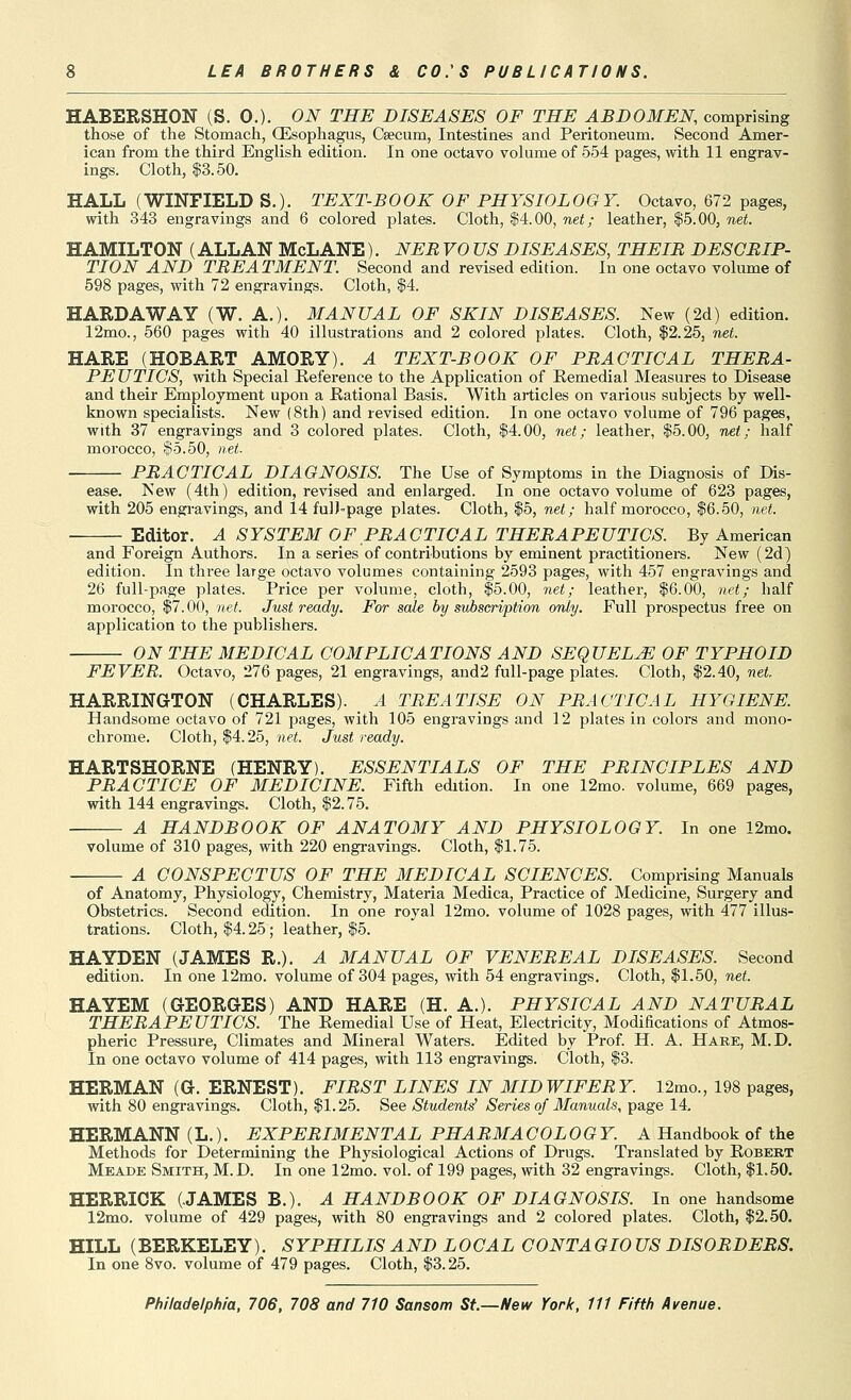 HABERSHON (S. 0.). ON THE DISEASES OF THE ABDOMEN, comprising those of the Stomach, (Esophagus, Caecum, Intestines and Peritoneum. Second Amer- ican from the third English edition. In one octavo volume of 554 pages, with 11 engrav- ings. Cloth, $3.50. HALL (WINFIELD S.). TEXT-BOOK OF PHYSIOLOGY. Octavo, 672 pages, with 343 engravings and 6 colored plates. Cloth, |4.00, net; leather, $5.00, net. HAMILTON (ALLAN McLANE). NEB VO US DISEASES, THEIB DESCBIP- TION AND TBEATMENT. Second and revised edition. In one octavo volume of 598 pages, with 72 engravings. Cloth, |4. HARDAWAY (W. A.). MANUAL OF SKIN DISEASES. New (2d) edition. 12mo., 560 pages with 40 illustrations and 2 colored plates. Cloth, $2.25, net. HARE (HOBART AMORY). A TEXT-BOOK OF PBACTICAL THEBA- PE UTICS, with Special Eeference to the Application of Remedial Measures to Disease and their Employment upon a Rational Basis. With articles on various subjects by well- known specialists. New (8th) and revised edition. In one octavo volume of 796 pages, with 37 engravings and 3 colored plates. Cloth, $4.00, net; leather, $5.00, T^e<; half morocco, §5.50, net. PBACTICAL DIAGNOSIS. The Use of Symptoms in the Diagnosis of Dis- ease. New (4th) edition, revised and enlarged. In one octavo volume of 623 pages, with 205 engi-avings, and 14 fulJ-page plates. Cloth, $5, net; half morocco, $6.50, net. Editor. A SYSTEM OF PBACTICAL THEBAPEUTICS. By American and Foreign Authors. In a series of contributions by eminent practitioners. New (2d) edition. In three large octavo volumes containing 2593 pages, with 457 engravings and 26 full-page plates. Price per volume, cloth, $5.00, net; leather, $6.00, net; half morocco, $7.00, net. Just ready. For sale by subscription only. Full prospectus free on application to the publishers. ON THE MEDICAL COMPLICATIONS AND SEQUELS OF TYPHOID FEVER. Octavo, 276 pages, 21 engravings, and2 full-page plates. Cloth, $2.40, net HARRINGTON (CHARLES). A TREATISE ON PBACTICAL HYGIENE. Handsome octavo of 721 pages, with 105 engravings and 12 plates in colors and mono- chrome. Cloth, $4.25, net. Just ready. HARTSHORNE (HENRY). ESSENTIALS OF THE PBINCIPLES AND PBACTICE OF MEDICINE. Fifth edition. In one 12mo. volume, 669 pages, with 144 engravings. Cloth, $2.75. A HANDBOOK OF ANATOMY AND PHYSIOLOGY. In one 12mo. volume of 310 pages, with 220 engravings. Cloth, $1.75. A CONSPECTUS OF THE MEDICAL SCIENCES. Comprising Manuals of Anatomy, Physiology, Chemistry, Materia Medica, Practice of Medicine, Surgery and Obstetrics. Second edition. In one royal 12mo. volume of 1028 pages, with 477 illus- trations. Cloth, $4.25; leather, $5. HAYDEN (JAMES R.). A MANUAL OF VENEBEAL DISEASES. Second edition. In one 12mo. volume of 304 pages, with 54 engravings. Cloth, $1.50, net. HAYEM (GEORGES) AND HARE (H. A.). PHYSICAL AND NATUBAL THEBAPEUTICS. The Remedial Use of Heat, Electricity, Modifications of Atmos- pheric Pressure, Climates and Mineral Waters. Edited by Prof. H. A. Hare, M.D. In one octavo volume of 414 pages, with 113 engravings. Cloth, $3. HERMAN (G. ERNEST). FIBST LINES IN MIDWIFEBY. 12mo., 198 pages, with 80 engravings. Cloth, $1.25. See Student^ Series of Manuals, page 14, HERMANN (L.). EXPEBIMENTAL PHABMACOLOGY. A Handbook of the Methods for Determining the Physiological Actions of Drugs. Translated by Robert Meade Smith, M.D. In one 12mo. vol. of 199 pages, with 32 engravings. Cloth, $1.50. HERRICK (JAMES B.). A HANDBOOK OF DIAGNOSIS. In one handsome 12mo. volume of 429 pages, with 80 engravings and 2 colored plates. Cloth, $2.50. HILL (BERKELEY). SYPHILIS AND LOCAL CONTAGIOUS DISOBDEBS. In one 8vo. volume of 479 pages. Cloth, $3.25.