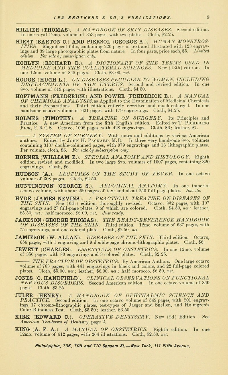 HILLIER (THOMAS). A HANDBOOK OF SKIN DISEASES. Second edition. In one royal 12mo. volume of 353 pages, with two plates. Cloth, $2.25. HIRST (BARTON C.) AND PIERSOL (GEORGE A.). HUMAN MONSTROS- ITIES. Magnificent folio, containing 220 pages of text and illustrated with 123 engrav- ings and 39 large photographic plates from nature. In four parts, price each, $5. Limited edition. For sale by subscription only. HOBLYN (RICHARD D.). A DICTIONARY OF THE TERMS USED IN MEDICINE AND THE COLLATERAL SCIENCES. New (i3th) edition. In one 12mo. volume of 845 pages. Cloth, $3.00, net. HODGE (HUGH L.). ON DISEASES PECULIAR TO WOMEN, INCLUDING DISPLACEMENTS OF THE UTERUS. Second and revised edition. In one 8vo. volume of 519 pages, with illustrations. Cloth, $4.50. HOFFMANN (FREDERICK) AND POWER (FREDERICK B.). A MANUAL OF CHEMICAL ANALYSIS, as Applied to the Examination of Medicinal Chemicals and their Preparations. Third edition, entirely rewritten and much enlarged. In one handsome octavo volume of 621 pages, with 179 engravings. Cloth, $4.25. HOLMES (TIMOTHY). A TREATISE ON SURGERY. Its Principles and Practice. A new American from the fifth English edition. Edited by T. Pickering Pick, F.E.C.S. Octavo, 1008 pages, with 428 engravings. Cloth, $6; leather, $7. A SYSTEM OF SURGERY. With notes and additions by various American authors. Edited by John H. Packard, M. D. In three very handsome 8vo. volumes containing 3137 double-columned pages, with 979 engravings and 13 lithographic plates. Per volume, cloth, $6. For sale by subscription only. HORNER (WILLIAM E.). SPECIAL ANATOMY AND HISTOLOGY. Eighth edition, revised and modified. In two large 8vo. volumes of 1007 pages, containing 320 engravings. Cloth, $6. HUDSON (A.). LECTURES ON THE STUDY OF FEVER. In one octavo volume of 308 pages. Cloth, $2.50. HUNTINGTON (GEORGE S.). ABDOMINAL ANATOMY. In one imperial octavo volume, with about 250 pages of text and about 250 full-page plates. Shortly. HYDE (JAMES NEVINS). A PRACTICAL TREATISE ON DISEASES OF THE SKIN. New (6th) edition, thoroughly revised. Octavo, 882 pages, with 107 engravings and 27 full-page plates, 9 of which are colored. Cloth, $4.50, net; leather, $5.50, net; half morocco, $6.00, net. Just ready. JACKSON (GEORGE THOMAS). THE READ Y-REFERENCE HANDB 0 OK OF DISEASES OF THE SKIN. Third edition. 12mo. volume of 637 pages, with 75 engi-avings, and one colored plate. Cloth, $2.50, net. JAMIESON (W. ALLAN). DISEASES OF THE SKIN. Third edition. Octavo, 656 pages, with 1 engraving and 9 double-page chromo-lithographic plates. Cloth, $6. JEWETT (CHARLES). ESSENTIALS OF OBSTETRICS. In one 12mo. volume of 356 pages, mth 80 engravings and 3 colored plates. Cloth, $2.25. THE PRACTICE OF OBSTETRICS. By American Authors. One large octavo volume of 763 pages, with 441 engravings in black and colors, and 22 full-page colored plates. Cloth, $5.00, net; leather, $6.00, net; half morocco, $6.50, net. JONES (C. HANDFIELD). CLINICAL OBSERVATIONS ON FUNCTIONAL NEE VO US DISORDERS. Second American edition. In one octavo volume of 340 pages. Cloth, $3.25. JULER (HENRY). A HANDBOOK OF OPHTHALMIC SCIENCE AND PRACTICE. Second edition. In one octavo volume of 549 pages, with 201 engrav- ings, 17 chromo-lithographic plates, test-types of Jaeger and Snellen, and Holmgren's Color-Blindness Test. Cloth, $5.50; leather, $6.50. KIRK (EDWARD C). OPERATIVE DENTISTRY. New (2d) Edition. See American Tejct-books of Dentistry, page 2. KING (A. F. A.). A MANUAL OF OBSTETRICS. Eighth edition. In one 12mo. volume of 612 pages, with 264 illustrations. Cloth, $2.50. net.