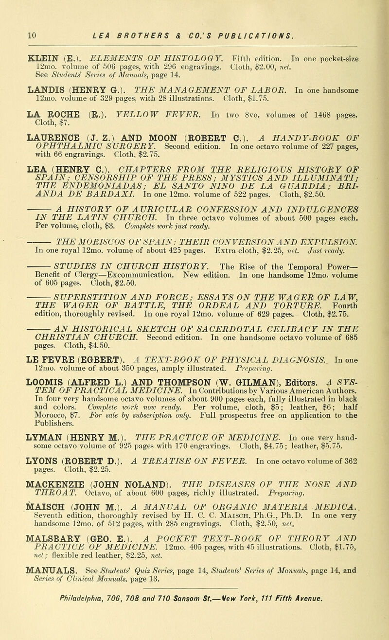 KLEIN (E.). ELEMENTS OF HISTOLOGY. Fifth edition. In one pocket-size 12mo. volume of 506 pages, with 296 engravings. Cloth, $2.00, net. See Students^ Series of Manuals, page 14. LANDIS (HENRY G.). THE MANAGEMENT OF LAB OB. In one handsome 12mo. volume of 329 pages, with 28 illustrations. Cloth, $1.75. LA ROCHE (R.). YELLOW FEVEB. In two 8vo. volumes of 1468 pages. Cloth, $7. LAURENCE (J. Z.) AND MOON (ROBERT C). A HANDY-BOOK OF OPHTHALMIC SUBGEBY. Second edition. In one octavo volume of 227 pages, with 66 engravings. Cloth, $2.75. LEA (HENRY C). CHAPTEBS FBOM THE BELIGIOUS HIS TOBY OF SPAIN; CENSOBSHIP OF THE PBESS; MYSTICS AND ILLUMINATI; THE ENDEMONIADAS; EL SANTO NINO DE LA GUABDIA; BBI- ANDA DE BABDAXI. In one 12mo. volume of 522 pages. Cloth, $2.50. A HISTOBY OF AUBICULAB CONFESSION AND INDULGENCES IN THE LATIN CHTJBCH. In three octavo volumes of about 500 pages each. Per volume, cloth, $3. Complete work just ready. THE MOBISCOS OF SPAIN: THEIB CONVEBSION AND EXPULSION. In one royal 12mo. volume of about 425 pages. Extra cloth, $2.25, net. Just ready. STUDIES IN CHUBCH HISTOBY. The Kise of the Temporal Power- Benefit of Clergy—Excommunication. New edition. In one handsome 12mo. volume of 605 pages. Cloth, $2.50. SUPEBSTITION AND FOBCE; ESSAYS ON THE WAGEB OF LAW, THE WAGEB OF BATTLE, THE OBDEAL AND TOBTUBE. Fourth edition, thoroughly revised. In one royal 12mo. volume of 629 pages. Cloth, $2.75. AN HISTOBICAL SKETCH OF SACEBDOTAL CELIBACY IN THE CHBISTIAN CHUBCH. Second edition. In one handsome octavo volume of 685 pages. Cloth, $4.50. LE FEVRE (EGBERT). A TEXT-BOOK OF PHYSICAL DIAGNOSIS.^ In one 12mo. volume of about 350 pages, amply illustrated. Preparing. LOOMIS (ALFRED L.) AND THOMPSON (W. GILMAN), Editors. A SYS- TEM OF PBA CTICAL MEDICINE. In Contributions by Various American Authors. In four very handsome octavo volumes of about 900 pages each, fully illustrated in black and colors. Complete work now ready. Per volume, cloth, $5; leather, |6; half Morocco, $7. For sale by subscription only. Full prospectus free on application to the Publishers. LYMAN (HENRY M.). THE PBACTICE OF MEDICINE. In one very hand- some octavo volume of 925 pages with 170 engravings. Cloth, $4.75; leather, $5.75. LYONS (ROBERT D.). A TBEATISE ON FEVEB. In one octavo volume of 362 pages. Cloth, $2.25. MACKENZIE (JOHN NOLAND). THE DISEASES OF THE NOSE AND THBOAT. Octavo, of about 600 pages, richly illustrated. Preparing. MAISCH (JOHN M.). A MANUAL OF OBGANIC MATEBIA MEDICA. Seventh edition, thoroughly revised by H. C. C. Maisch, Ph.G., Ph.D. In one very handsome 12mo. of 512 pages, with 285 engravings. Cloth, $2.50, net. MALSBARY (GEO. E.). A POCKET TEXT-BOOK OF THEOBY AND PBACTICE OF MEDICINE. 12mo. 405 pages, with 45 illustrations. Cloth, $1.75, 7iet; flexible red leather, $2.25, net. MANUALS. See Student^ Quiz Series, page 14, Students' Series of Manuals, page 14, and Series of Clinical Manuals, page 13.
