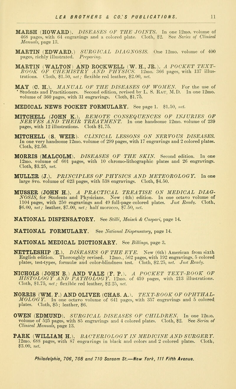 MARSH (HOWARD). DISEASES OF THE JOINTS. In one 12mo. volume of 468 pages, with 64 engravings and a colored plate. Cloth, $2. See Series of Cliniccd Manuals, page 13. MARTIN (EDWARD.) SURGICAL DIAGNOSIS. One 12mo. volume of 400 pages, richly illustrated. Preparing. MARTIN (WALTON) AND ROCKWELL (W. H., JR.). A POCKET TEXT- BOOK OF CHEMISTRY AND PHYSICS. I'lmo. 366 pages, with 137 illus- trations. Cloth, $1.50, net; flexible red leather, $2.00, net. MAY (C. H.). MANUAL OF THE DISEASES OF WOMEN. For the use of * Students and Practitioners. Second edition, revised by L. S. Rau, M.D. In one 12mo. volume of 360 pages, with 31 engravings. Cloth, $1.75. MEDICAL NEWS POCKET FORMULARY. See page 1. $1.50, net. MITCHELL (JOHN K.). REMOTE CONSEQUENCES OF INJURIES OF NERVES AND THEIR TREATMENT. In one handsome 12mo. volume of 239 pages, with 12 illustrations. Cloth $1.75. MITCHELL (S. WEIR). CLINICAL LESSONS ON NERVOUS DISEASES. In one very handsome 12mo. volume of 299 pages, with 17 engravings and 2 colored plates. Cloth, $2.50. MORRIS (MALCOLM). DISEASES OF THE SKIN. Second edition. In one 12mo. volume of 601 pages, with 10 chromo-lithographic plates and 26 engravings. Cloth, $3.25, net. MULLER (J.). PRINCIPLES OF PHYSICS AND METEOROLOGY. In one large 8vo. volume of 623 pages, with 538 engravings. Cloth, $4.50. MUSSER (JOHN H.). A PRACTICAL TREATISE ON MEDICAL DIAG- NOSIS, for Students and Physicians. New (4th) edition. In one octavo volume of 1104 pages, with 250 engravings and 49 full-page colored plates. Just Ready. Cloth, $6.00, net; leather, $7.00, net; half morocco, $7.50, net. NATIONAL DISPENSATORY. See Stille, Maisch & Caspari, page 14. NATIONAL FORMULARY. See National Dispensatory, page 14. NATIONAL MEDICAL DICTIONARY. See Billings, page 3. NETTLESHIP (E.). DISEASES OF THE EYE. New (6th) American from sixth English edition. Thoroughly revised. 12mo., 562 pages, with 192 engravings, 5 colored plates, test-types, formulae and color-blindness test. Cloth, $2.25, nei. Just Ready. NICHOLS (JOHN B.) AND VALE (F. P.). A POCKET TEXT-BOOK OF HISTOLOGY AND PATHOLOGY. 12mo. of 459 pages, with 213 illustrations. Cloth, $1.75, net; flexible red leather, $2.25, net. NORRIS (WM. F.) AND OLIVER (CHAS. A.). TEXT-BOOK OF OPHTHAL- MOLOGY. In one octavo volume of 641 pages, with 357 engravings and 5 colored plates. Cloth, $5 ; leather, $6. OWEN (EDMUND). SURGICAL DISEASES OF CHILDREN. In one 12mo. volume of 525 pages, with 85 engravings and 4 colored plates. Cloth, $2. See Series of Clinical Manuals, page 13. PARK (WILLIAM H.). BACTERIOLOGY IN MEDICINE AND SURGERY. 12mo. 688 pages, with 87 engravrings in black and colors and 2 colored plates. Cloth, $3.00, net.