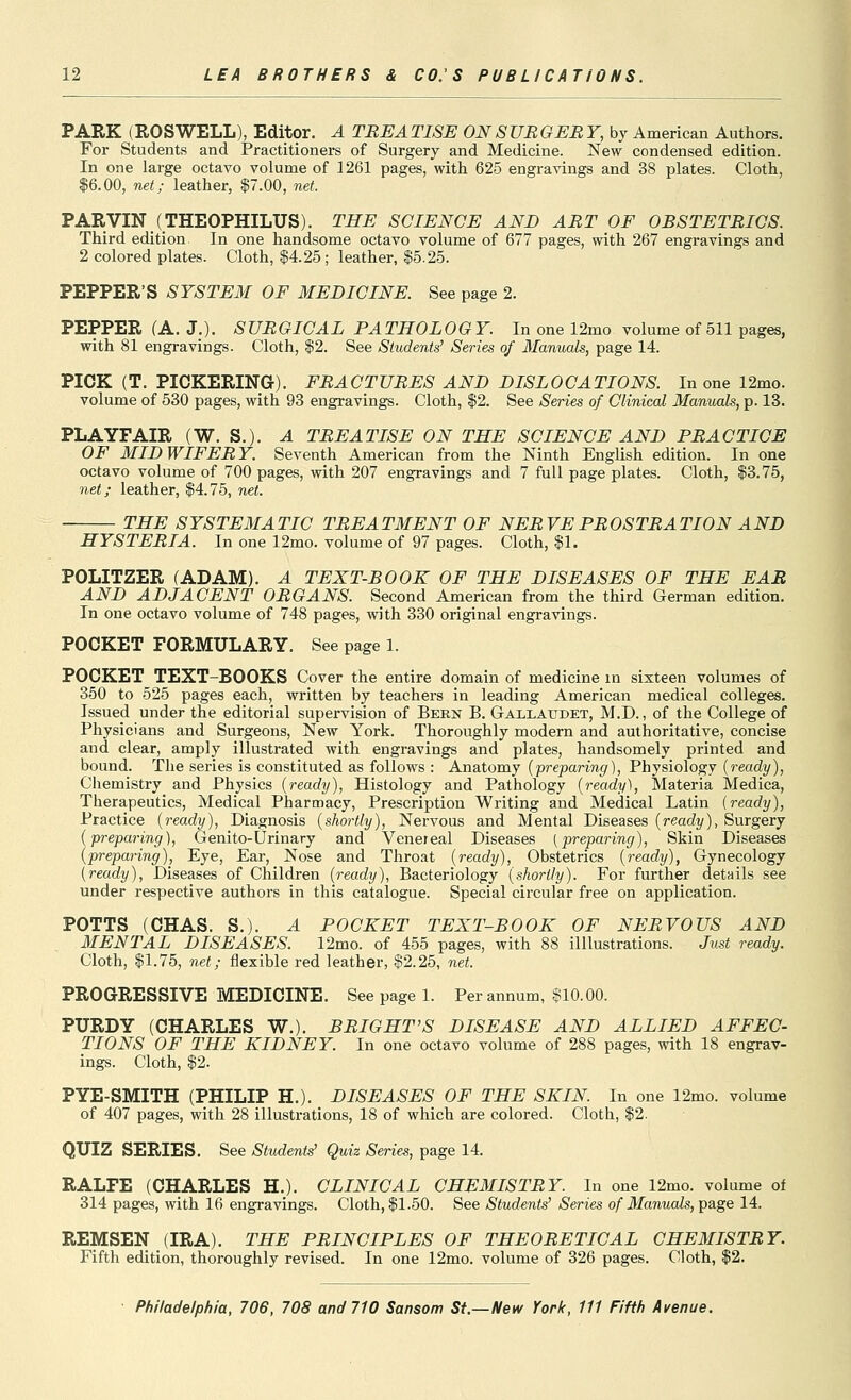 PARK (ROSWELL), EditOT. A TREATISE ON SURGERY, by American Authors. For Students and Practitioners of Surgery and Medicine. New condensed edition. In one large octavo volume of 1261 pages, with 625 engravings and 38 plates. Cloth, 16.00, net; leather, $7.00, net. PARVIN (THEOPHILUS). THE SCIENCE AND ART OF OBSTETRICS. Third edition In one handsome octavo volume of 677 pages, with 267 engravings and 2 colored plates. Cloth, |4.25; leather, $5.25. PEPPER'S SYSTEM OF MEDICINE. See page 2. PEPPER (A. J.). SURGICAL PATHOLOGY. In one 12mo volume of 511 pages, with 81 engravings. Cloth, $2. See Students' Series of Manuals, page 14. PICK (T. PICKERING). FRACTURES AND DISLOCATIONS. In one 12mo. volume of 530 pages, with 93 engravings. Cloth, $2. See Series of Clinical Manuals, p. 13. PLAYFAIR (W. S.), A TREATISE ON THE SCIENCE AND PRACTICE OF MIDWIFERY. Seventh American from the Ninth English edition. In one octavo volume of 700 pages, with 207 engravings and 7 full page plates. Cloth, $3.75, net; leather, $4.75, net. THE SYSTEMATIC TREATMENT OF NERVE PROSTRATION AND HYSTERIA. In one 12mo. volume of 97 pages. Cloth, $1. POLITZER (ADAM). A TEXT-BOOK OF THE DISEASES OF THE EAR AND ADJACENT ORGANS. Second American from the third German edition. In one octavo volume of 748 pages, with 330 original engravings. POCKET FORMULARY. See page 1. POCKET TEXT-BOOKS Cover the entire domain of medicine in sixteen volumes of 350 to 525 pages each, written by teachers in leading American medical colleges. Issued under the editorial supervision of Bekn B. Gaxlaudet, M.D. , of the College of Physicians and Surgeons, New York. Thoroughly modern and authoritative, concise and clear, amply illustrated with engravings and plates, handsomely printed and bound. The series is constituted as follows : Anatomy (preparing), Physiology (ready), Chemistry and Physics (ready), Histology and Pathology (ready). Materia Medica, Therapeutics, Medical Pharmacy, Prescription Writing and Medical Latin (ready). Practice (ready), Diagnosis (shortly), Nervous and Mental Diseases (ready), Surgery (preparing), Genito-Urinary and Venereal Diseases (preparing), Skin Diseases (preparing). Eye, Ear, Nose and Throat (ready), Obstetrics (ready), Gynecology (ready), Diseases of Children (ready), Bacteriology (shortly). For further details see under respective authors in this catalogue. Special circular free on application. POTTS (CHAS. S.). A POCKET TEXT-BOOK OF NERVOUS AND MENTAL DISEASES. 12mo. of 455 pages, with 88 illlustrations. Just ready. Cloth, $1.75, net; flexible red leather, $2.25, net. PROGRESSIVE MEDICINE. See page 1. Per annum, $10.00. PURDY (CHARLES W.). BRIGHT'S DISEASE AND ALLIED AFFEC- TIONS OF THE KIDNEY. In one octavo volume of 288 pages, with 18 engrav- ings. Cloth, $2. PYE-SMITH (PHILIP H,). DISEASES OF THE SKIN In one 12mo. volume of 407 pages, with 28 illustrations, 18 of which are colored. Cloth, $2. QUIZ SERIES. See Students' Quiz Series, page 14. RALFE (CHARLES H.). CLINICAL CHEMISTRY. In one 12mo. volume of 314 pages, with 16 engravings. Cloth, $1.50. See Students' Series of Manuals, page 14. REMSEN (IRA). THE PRINCIPLES OF THEORETICAL CHEMISTRY. Fifth edition, thoroughly revised. In one 12mo. volume of 326 pages. Cloth, $2.