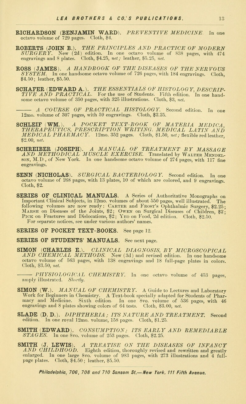 RICHARDSON (BENJAMIN WARD). PREVENTIVE MEDICINE. In one octavo volume of 729 pages. Cloth, |4. ROBERTS (JOHN B.). THE PRINCIPLES AND PRACTICE OF MODERN SURGERY. New (2d) edition. In one octavo volume of 838 pages, with 474 engravings and 8 plates. Cloth, $4.2.5, net; leather, |.5.25, net. ROSS (JAMES). A HANDBOOK OF THE DISEASES OF THE NERVOUS SYSTEM. In one handsome octavo volume of 726 pages, with 184 engravings. Cloth, $4.50; leather, $5.50. SCHAFER (EDWARD A.). THE ESSENTIALS OF HISTOLOGY, DESCRIP- TIVE AND PRACTICAL. For the use of Students. Fifth edition. In one hand- some octavo volume of 350 pages, with 325 illustrations. Cloth, $3, net. A COURSE OF PRACTICAL HISTOLOGY. Second edition. In one 12mo. volume of 307 pages, with 59 engravings. Cloth, $2.25. SOHLEIF (WM.). A POCKET TEXT-BOOK OF MATERIA MEDICA, THERAPEUTICS, PRESCRIPTION WRITING. MEDICAL LATIN AND MEDICAL PHARMACY. 12mo. 352 pages. Cloth, $1.50, net; flexible red leather $2.00, net. ' SCHREIBER (JOSEPH). A MANUAL OF TREATMENT BY MASSAGE AND METHODICAL MUSCLE EXERCISE. Translated by Waxter Mendei.- SON, M.D., of New York. In one handsome octavo volume of 274 pages, with 117 fine engi-avings. SENN (NICHOLAS). SURGICAL BACTERIOLOGY. Second edition. In one octavo volume of 268 pages, with 13 plates, 10 of which are colored, and 9 engravings Cloth, $2. SERIES OF CLINICAL MANUALS. A Series of Authoritative Monographs on Important Clinical Subjects, in 12mo. volumes of about 550 pages, well illustrated. The following volumes are now ready: Cahtee, and Frost's Ophthalmic Surgery, $2.25• Marsh on Diseases of the Joints, $2; Owen on Surgical Diseases of Children, $2; Pick on Fractures and Dislocations, $2; Yeo on Food, 2d edition. Cloth, $2.50. For separate notices, see under various authors' names. SERIES OF POCKET TEXT-BOOKS. See page 12. SERIES OF STUDENTS' MANUALS. See next page. SIMON (CHARLES E.). CLINICAL DIAGNOSIS, BY MICROSCOPICAL AND CHEMICAL METHODS. New (3d) and revised edition. In one handsome octavo volume of 563 pages, with 138 engravings and 18 full-page plates in colors. Cloth, $3.50, net. PHYSIOLOGICAL CHEMISTRY. In one octavo volume of 453 pages, amply illustrated. Shortly. SIMON (W.). MANUAL OF CHEMISTRY. A Guide to Lectures and Laboratory Work for Beginners in Chemistry. A Text-book specially adapted for Students of Phar- macy and Medicine. Sixth edition. In one 8vo. volume of 536 pages, with 46 engravings and 8 plates showing colors of 64 tests. Cloth, $3.00, net. SLADE(D. D.). DIPHTHERIA ; ITS NATURE AND TREATMENT. Second edition. In one royal 12mo. volume, 158 pages. Cloth, $1.25. SMITH (EDWARD). CONSUMPTION; ITS EARLY AND REMEDIABLE STAGES. In one 8vo. volume of 253 pages. Cloth, $2.25. SMITH (J. LEWIS). A TREATISE ON THE DISEASES OF INFANCY AND CHILDHOOD. Eighth edition, thoroughly revised and rewritten and greatly enlarged. In one large 8vo. volume of 983 pages, with 273 illustrations and 4 full- page plates. Cloth, $4.50; leather, $5.50.