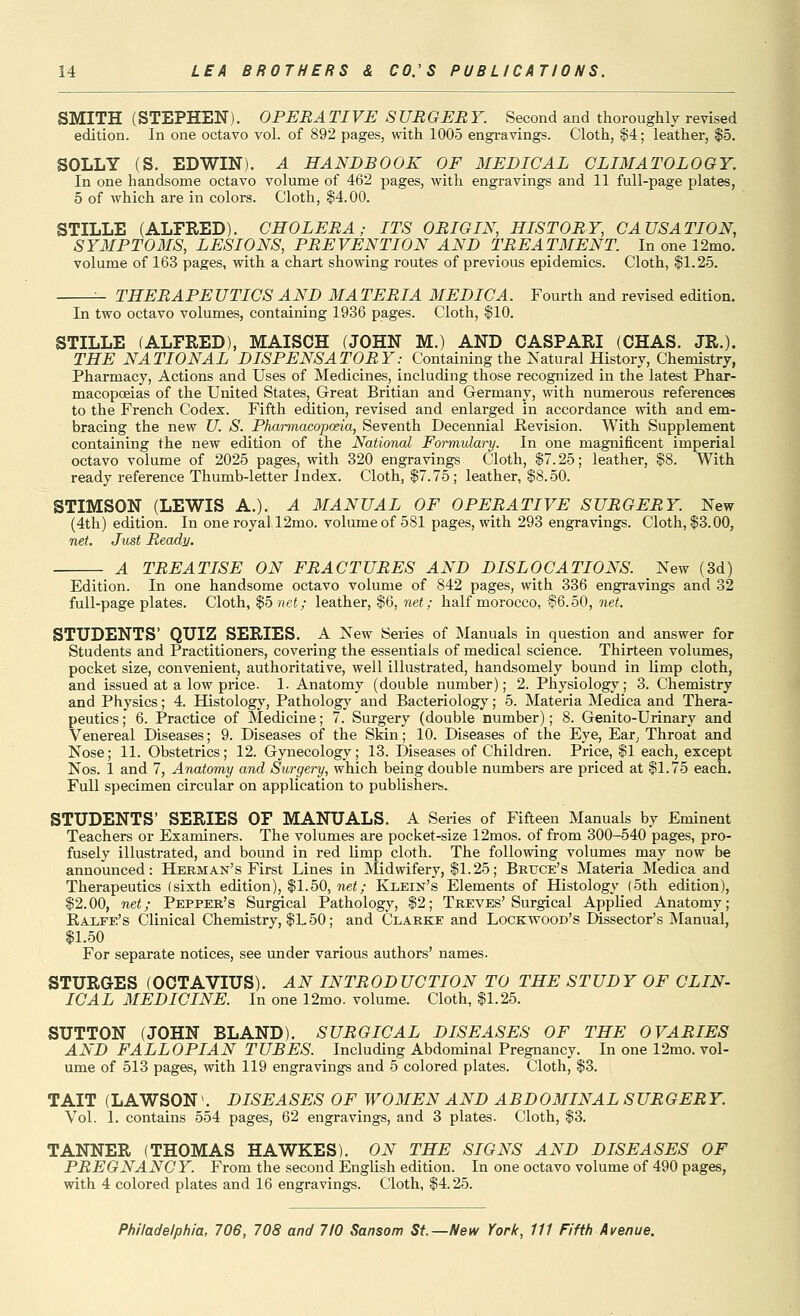 SMITH (STEPHEN). OPERATIVE SURGERY. Second and thorougMy revised edition. In one octavo vol. of 892 pages, with 1005 engi*avings. Cloth, ii4; leather, $5. SOLLY (S. EDWIN). A HANDBOOK OF MEDICAL CLIMATOLOGY. In one handsome octavo volume of 462 pages, with engravings and 11 full-page plates, 5 of which are in colors. Cloth, $4.00. STILLE (ALFRED). CHOLERA; ITS ORIGIN, HISTORY, CAUSATION, SYMPTOMS, LESIONS, PREVENTION AND TREATMENT. In one 12mo. volume of 163 pages, with a chart showing routes of previous epidemics. Cloth, $1.25. ^ THERAPEUTICS AND MATERIA MEDIC A. Fourth and revised edition. In two octavo volumes, containing 1936 pages. Cloth, $10. STILLE (ALFRED), MAISCH (JOHN M.) AND OASPARI (CHAS. JR.). THE NATIONAL DISPENSATORY: Containing the Natural History, Chemistry, Pharmacy, Actions and Uses of Medicines, including those recognized in the latest Phar- macopoeias of the United States, Great Britian and Germany, with numerous references to the French Codex. Fifth edition, revised and enlarged in accordance with and em- bracing the new U. S. Pharmacopoeia, Seventh Decennial Revision. With Supplement containing the new edition of the National Formulary. In one magnificent imperial octavo volume of 2025 pages, with 320 engravings Cloth, |7.25; leather, $8. With ready reference Thumb-letter I ndex. Cloth, $7.75; leather, $8.50. STIMSON (LEWIS A.). A MANUAL OF OPERATIVE SURGERY. New (4tli) edition. In one royal 12mo. volume of 581 pages, with 293 engravings. Cloth, |3.00, net. Just Ready. TREATISE ON FRACTURES AND DISLOCATIONS. New (3d) Edition. In one handsome octavo volume of 842 pages, with 336 engravings and 32 full-page plates. Cloth, $5 net; leather, $6, net; half morocco, §6.50, net. STUDENTS' QUIZ SERIES. A New Series of Manuals in question and answer for Students and Practitioners, covering the essentials of medical science. Thirteen volumes, pocket size, convenient, authoritative, well illustrated, handsomely bound in limp cloth, and issued at a low price. 1. Anatomy (double number); 2. Physiology; 3. Chemistry and Physics; 4. Histology, Pathologj' and Bacteriology; 5. Materia Medica and Thera- peutics ; 6. Practice of Medicine; 7. Surgery (double number); 8. Genito-Urinary and Venereal Diseases; 9. Diseases of the Skin; 10. Diseases of the Eye, Ear^ Throat and Nose; 11. Obstetrics; 12. Gynecology; 13. Diseases of Childi-en. Price, $1 each, except Nos. 1 and 7, Anatomy and Surgery, which being double numbers are priced at $1.75 each. Full specimen circular on application to publishei-s. STUDENTS' SERIES OF MANUALS. A Series of Fifteen Manuals by Eminent Teachers or Examiners. The volumes are pocket-size 12mos. of from 300-540 pages, pro- fusely illustrated, and bound in red limp cloth. The following volumes may now be announced: Herman's First Lines in Midwifery, $1.25; Beuce's Materia Medica and Therapeutics (sixth edition), $1.50, nei; Klein's Elements of Histology (5th edition), $2.00, net; Pepper's Surgical Pathology, $2; Treves'Surgical Applied Anatomy; Ealfe's Clinical Chemistry, $1.50; and Clarke and Lockvfood's Dissector's Manual, $1.50 For separate notices, see under various authors' names. STURGES (OCTAVIUS). AN INTRODUCTION TO THE STUDY OF CLIN- ICAL MEDICINE. In one 12mo. volume. Cloth, $1.25. SUTTON (JOHN BLAND). SURGICAL DISEASES OF THE OVARIES AND FALLOPIAN TUBES. Including Abdominal Pregnancy. In one 12mo. vol- ume of 513 pages, with 119 engravings and 5 colored plates. Cloth, $3. TAIT (LAWSON\ DISEASES OF WOMEN AND ABDOMINAL SUROER Y. Vol. I. contains 554 pages, 62 engravings, and 3 plates. Cloth, $3. TANNER (THOMAS HAWKES). ON THE SIGNS AND DISEASES OF PREGNANCY. From the second English edition. In one octavo volume of 490 pages, with 4 colored plates and 16 engravings. Cloth, $4.25.