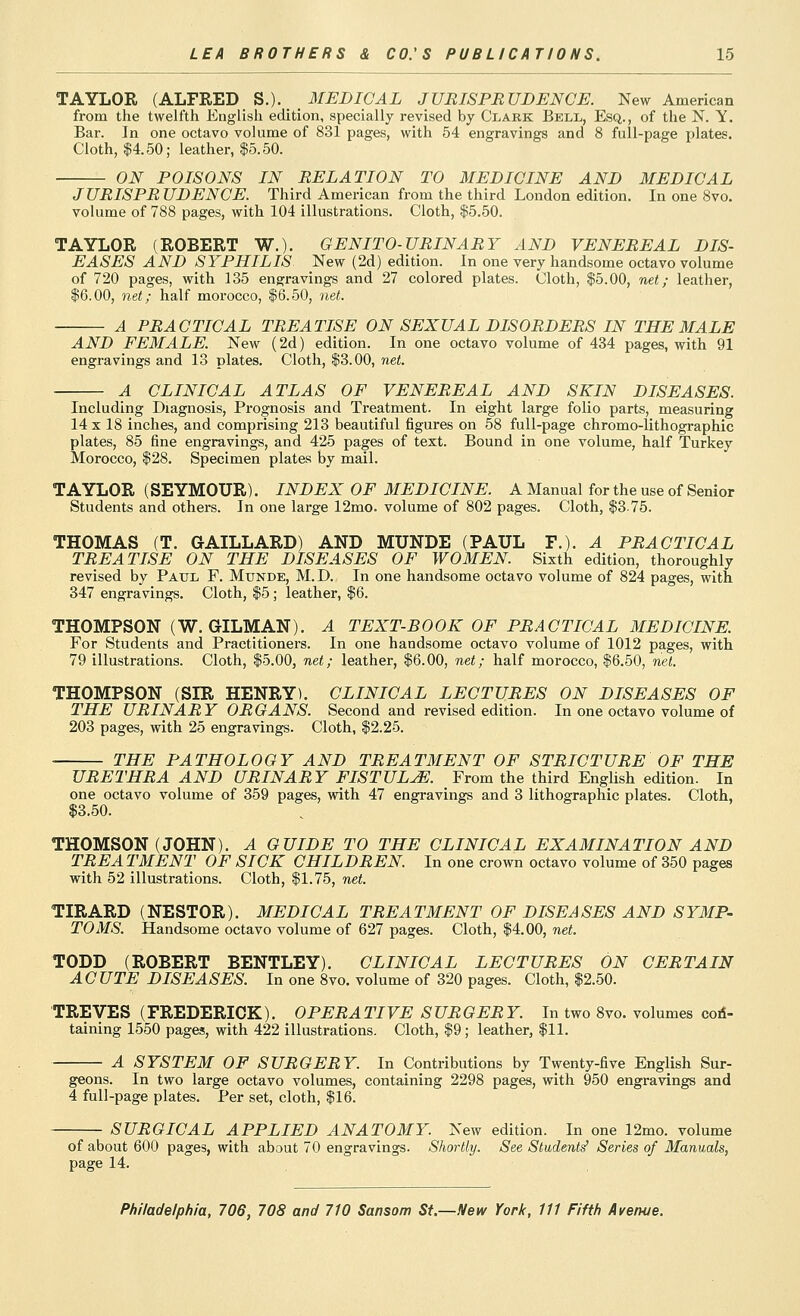 TAYLOR (ALFRED S.). MEDICAL JURISPRUDENCE. New American from the twelfth English edition, specially revised by Clark Bell, Esq., of the N. Y. Bar. In one octavo volume of 831 pages, with 54 engravings and 8 full-page plates. Cloth, 14.50; leather, |5.50. ON POISONS IN RELATION TO MEDICINE AND MEDICAL JURISPRUDENCE. Third American from the third London edition. In one 8vo. volume of 788 pages, with 104 illustrations. Cloth, $5.50. TAYLOR (ROBERT W.). GENITO-URINARY AND VENEREAL DIS- EASES AND SYPHILIS New (2d) edition. In one very handsome octavo volume of 720 pages, with 135 engravings and 27 colored plates. Cloth, $5.00, net; leather, $6.00, net; half morocco, $6.50, net. A PRACTICAL TREATISE ON SEXUAL DISORDERS IN THE MALE AND FEMALE. New (2d) edition. In one octavo volume of 434 pages, with 91 engravings and 13 plates. Cloth, $3.00, net. A CLINICAL ATLAS OF VENEREAL AND SKIN DISEASES. Including Diagnosis, Prognosis and Treatment. In eight large folio parts, measuring 14 X 18 inches, and comprising 213 beautiful figures on 58 full-page chromo-lithographic plates, 85 fine engravings, and 425 pages of text. Bound in one volume, half Turkey Morocco, $28. Specimen plates by mail. TAYLOR (SEYMOUR). INDEX OF MEDICINE. A Manual for the use of Senior Students and others. In one large 12mo. volume of 802 pages. Cloth, $3.75. THOMAS (T. GAILLARD) AND MUNDE (PAUL F.). A PRACTICAL TREATISE ON THE DISEASES OF WOMEN. Sixth edition, thoroughly revised by Paul F. Munde, M.D. In one handsome octavo volume of 824 pages, with 347 engravings. Cloth, $5; leather, $6. THOMPSON (W. GILMAN). A TEXT-BOOK OF PRACTICAL MEDICINE. For Students and Practitioners. In one handsome octavo volume of 1012 pages, with 79 illustrations. Cloth, $5.00, net; leather, $6.00, net; half morocco, $6.50, net. THOMPSON (SIR HENRY). CLINICAL LECTURES ON DISEASES OF THE URINARY ORGANS. Second and revised edition. In one octavo volume of 203 pages, with 25 engravings. Cloth, $2.25. THE PATHOLOGY AND TREATMENT OF STRICTURE OF THE URETHRA AND URINARY FISTULA. From the third English edition. In one octavo volume of 359 pages, with 47 engravings and 3 lithographic plates. Cloth, $3.50. THOMSON (JOHN). A GUIDE TO THE CLINICAL EXAMINATION AND TREA TMENT OF SICK CHILDREN. In one crown octavo volume of 350 pages with 52 illustrations. Cloth, $1.75, net. TIRARD (NESTOR). MEDICAL TREATMENT OF DISEASES AND SYMP- TOMS. Handsome octavo volume of 627 pages. Cloth, $4.00, net. TODD (ROBERT BENTLEY). CLINICAL LECTURES ON CERTAIN ACUTE DISEASES. In one 8vo. volume of 320 pages. Cloth, $2.50. TREVES (FREDERICK). OPERATIVE SURGERY. In two 8vo. volumes con- taining 1550 pages, with 422 illustrations. Cloth, $9; leather, $11. A SYSTEM OF SURGERY. In Contributions by Twenty-five English Sur- geons. In two large octavo volumes, containing 2298 pages, with 950 engravings and 4 full-page plates. Per set, cloth, $16. SURGICAL APPLIED ANATOMY. New edition. In one 12mo. volume of about 600 pages, with about 70 engravings. Shortly. See Students' Series of Manuals, page 14.
