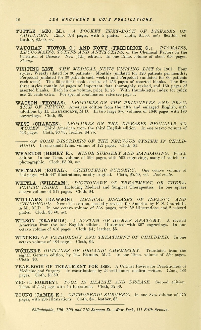 TUTTLE (GEO. M.). A POCKET TEXT-BOOK OF DISEASES OF CHILDREN. 12mo. 374 pages, with 5 plates. Cloth, |1.50, net; flexible red leather, $2.00, net. VAUGHAN (VICTOR 0.) AND NOVY (FREDERICK G.). PTOMAINS, LEUCOMAINS, TOXINS AND ANTITOXINS, or the Chemical Factors in the Causation of Disease. Xew (4th) edition. In one 12mo. volume of about 650 pages. Shortly. VISITING LIST. THE MEDICAL NEWS VISITING LIST for 1901. Four styles : Weekly (dated for 30 patients); Monthly (undated for 120 patients per month); Perpetual (undated for 30 patients each week); and Perpetual (undated for 60 patients each week). The 60-patient book consists of 256 pages of assorted blanks. The first three styles contain 32 pages of important data, thoroughly revised, and 160 pages of assorted blanks. Each in one volume, price, $1.25. With thumb-letter index for quick use, 25 cents extra. For special combination rates see page 1. WATSON (THOMAS). LECTURES ON THE PRINCIPLES AND PRAC- TICE OF PHYSIC. American edition from the fifth and enlarged English, with additions by H. Hartshobne, M.D. In two large 8vo. volumes of 1840 pages, with 190 engravings. Cloth, $9. WEST (CHARLES). LECTURES ON THE DISEASES PECULIAR TO WOMEN. Third American Irom the third English edition. In one octavo volume of 543 pages. Cloth, $3.75; leather, $4.75. ON SOME DISORDERS OF THE NERVOUS SYSTEM IN CHILD- HOOD. In one small 12mo. volume of 127 pages. Cloth, $1. WHARTON (HENRY R.). MINOR SURGERY AND BANDAGING. Fourth edition. In one 12mo. volume of 596 pages, with 502 engravings, many of which are photographic. Cloth, $3.00, net. WHITMAN (ROYAL). ORTHOPEDIC SURGERY. One octavo volume of 642 pages, with 447 illustrations, mostly original. Cloth, $5.50, net. Just ready. WHITLA (WILLIAM). DICTIONARY OF TREATMENT, OR THERA- PEUTIC INDEX. Including Medical and Surgical Therapeutics. In one square octavo volume of 917 pages. Cloth, $4. WILLIAMS (DAWSON). MEDICAL DISEASES OF INFANCY AND CHILDHOOD. Kew (2d) edition, specially revised for America by F. S. Churchill, A.M., M.D. In one octavo volume of bSi pages, with 52 illustrations and 2 colored plates. Cloth, $3.50, net. WILSON (ERASMUS). A SYSTEM OF HUMAN ANATOMY. A revised American from the last English edition. Illustrated with 397 engravings. In one octavo volume of 616 pages. Cloth, $4; leather, $5. WINCKEL ON PATHOLOGY AND TREATMENT OF CHILDBED. In one octavo volume of 484 pages. Cloth, $4. WOHLER'S OUTLINES OF ORGANIC CHEMISTRY. Translated from the eighth German edition, by Ira Remsen, M.D. In one 12mo. volume of 550 pages. .Cloth, $3. YEAR-BOOK OF TREATMENT FOR 1898. A Critical Review for Practitioners of Medicine and Surgerv. In contributions by 24 well-known medical writers. 12mo., 488 pages. Cloth, $1.50.' YEO (I. BURNEY). FOOD IN HEALTH AND DISEASE. Second edition. 12mo. of 592 pages with 4 illustrations. Cloth, $2.50. YOUNG (JAMES K.). ORTHOPEDIC SURGERY. In one 8vo. volume of 475 pages, with 286 illilstrations. Cloth, $4; leather, $5.