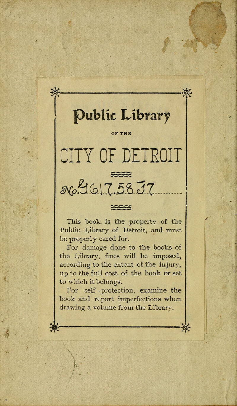 public Library OF THE CITY OF DETROIT IHp. This book is the property of the Public lyibrary of Detroit, and must be properl y cared for. For damage done to the books of tbe Ivibrar}^, fines will be imposed, according to the extent of the injury, up to the füll cost of the book or set to which it belongs. For seif - protection, examine the book and report imperfections when drawing a volume from the I^ibrarj^. *■