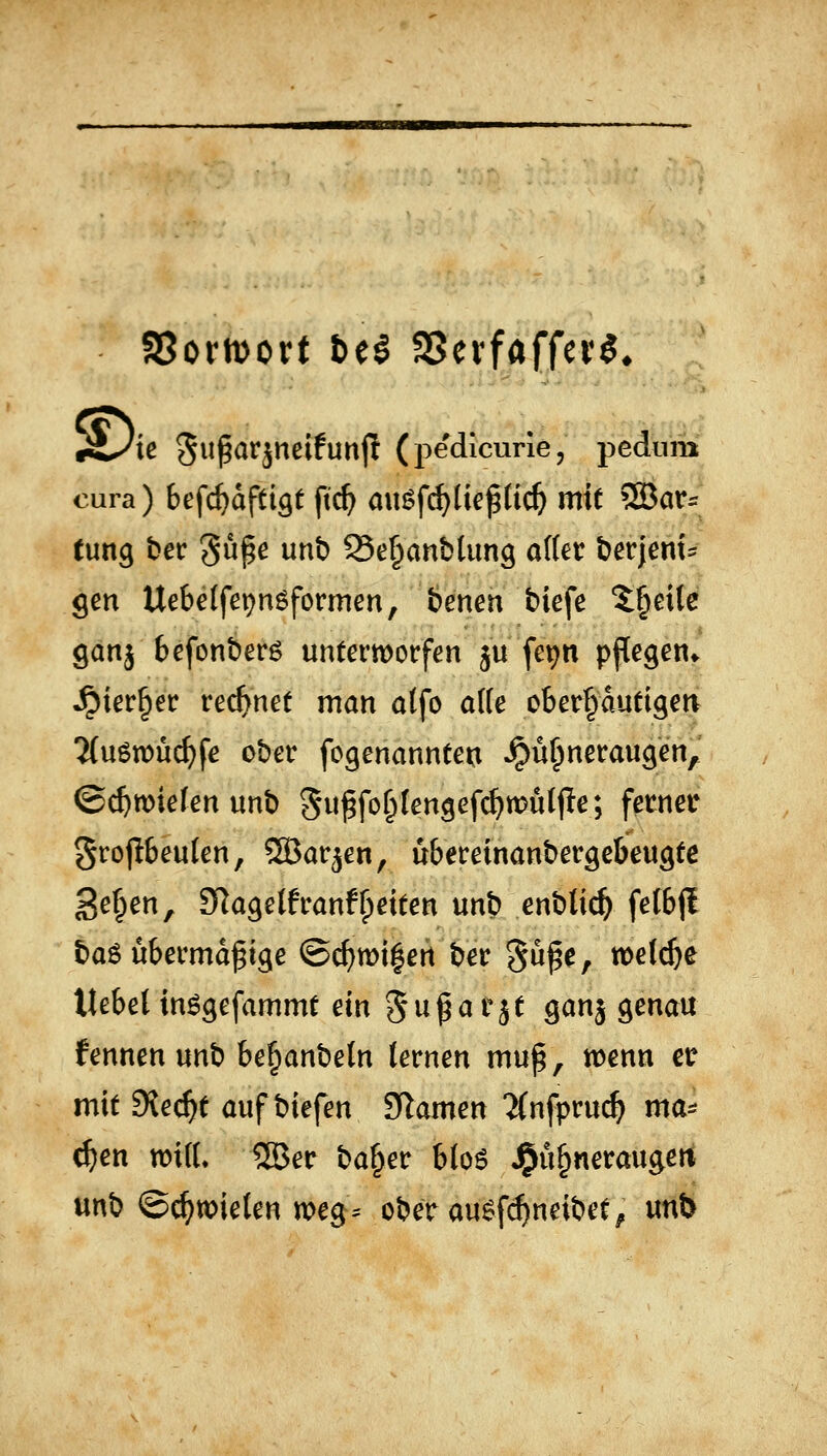 SSoriDort be^ SSevfaffer^* K Suparjneifunjt (pedicurie, pedum oura) befc^dpi^t ftc^ au$f(^Ueßtic^ mit ®ar= tung bcc güpe unb 95e§anbtimg alter ber|cm:^ gm Uebetfepnöformen, benen biefe 'i^eile garij befonberö untermorfen ^u fepn ppegen» Jpier^er rechnet man atfo a((e ober^dutigerv 2(u6n)u^fe ober fogenanntei:i Hühneraugen, ©c^wiefen unb Sw^for^Iengef^wütfle; ferner 5ro|lbeu(en, SBar^en, übereinanbergebeugte ge^en, 3RagelfranfReiten unb enbti^ felbjl baö übermdf ige ©cf)wi|ert ber §ü^e, wetc^e Uebelin^gefammC ein 5«^^^!^ Ö^ä genau fennen unb be^anbeln (ernen mu^, wenn er mit Siecht auf biefen S^amen JCnfprui^ ma^ ^en wi(L 55er ba§er blo6 ^n^nemn^en unb ©c^toielen tt>eg^ ober au^frf)neibet^ unt>