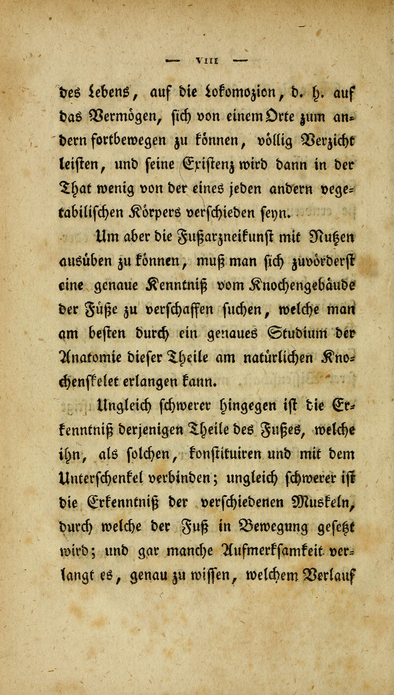 teg lebend, auf bie iofomojion, b. §. auf taß QSermogen, fid) \)on einem Drte |um an* bem fortbewegen ju fonnen, \)6(Ug SJerjic^e leijlen, unt) feine ©nfltenj wirb bann in bcr %t)at wenig von ber cine6 jeben anbern »ege- tabitifc^en ^orperö verfc^ieben fet)n» Um ater bie gu^arjneifunp mit SKu|en ausüben ^ufonnen, muß man fi($ juwberfl' tine genaue Äenntnif \)om ^norf^engebaube? ber güße ju »erfc^ajfen fuc^cn, welche mani öm 6ejlen burc^ ein genaue^ ©tubium bei? 5(natomi^ biefer %i)dU am natürli^en ^no^^ d)cnff e(et erlangen ^ann» Ungteic^ fc^roerer hingegen ij! bie Sr^ fenntnip berjenigen Xt^eik be6 Su^eö, welche ii}xi, a(ö folcf^en, fonftituiren unb mit bem Unterfc^enfel \)erbinben; ungleich fc^wcrer ijl bie €*rfenntnig ber ^jerf^iebenen 9Ru6fetn, burd) weti^e ber guf in Bewegung gefegt wirb; unb gar mand)e Tfufmerffamfeit »er^ (angtes, genau ju wijfen, wetöem 93erlaaf