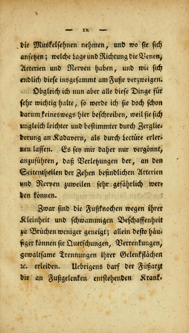 tie SJluöfetfe^nen ner;)men, «nö roc ftc ftc§ önfe|en; n)eld)e iage unb Sii^tung bie 5>enen^ Tittetien wnb 3Rer\>en f;>aben, unb n)it ftc^ entließ t)iefe inegefammt omSu^e t>er^n)eigem - Obgleich id) nun aber ade t)iefe ©inge füc fef}r n)irf)ttg ^alte, fo merbe ic^ fie boc^ fc^on Saturn feinegwegs f^ier befc^reiben, meilfiefic^ iingletd) leichter unb bej^immter burc^ S^^o^ü^* terung an ^abat>ern, aU burd) iectuce erler* neu lajVen. ©6 fei) mir ba§er nur \)erg6nn(^ <injufü§ren^ t:ia^ SJerle^ungen ber, an t>en ^ätent^eiien ber gefpen bepublic^en Mrcerien wnb 91ert)en jumei(en fe§r gcfdf^rlic^ n>€r* ^en fonnen. gwar finb tie gu^fnoc^en wegen i^rer ^lein^eit unb fi^wammigen 23efc^affenf;eU |u 95rud)en weniger geneigt; allein be(io ^du* figer fonnen fie üuet[d)ungen, QSerrenfungeU/ gemaUfame Trennungen ifprer ©elenf^dc^ert ^c♦ erleiben. Uebrigenö barf ber ^ii^aqt i)ie an Supgelenfen entjtel^enben ^ranf«