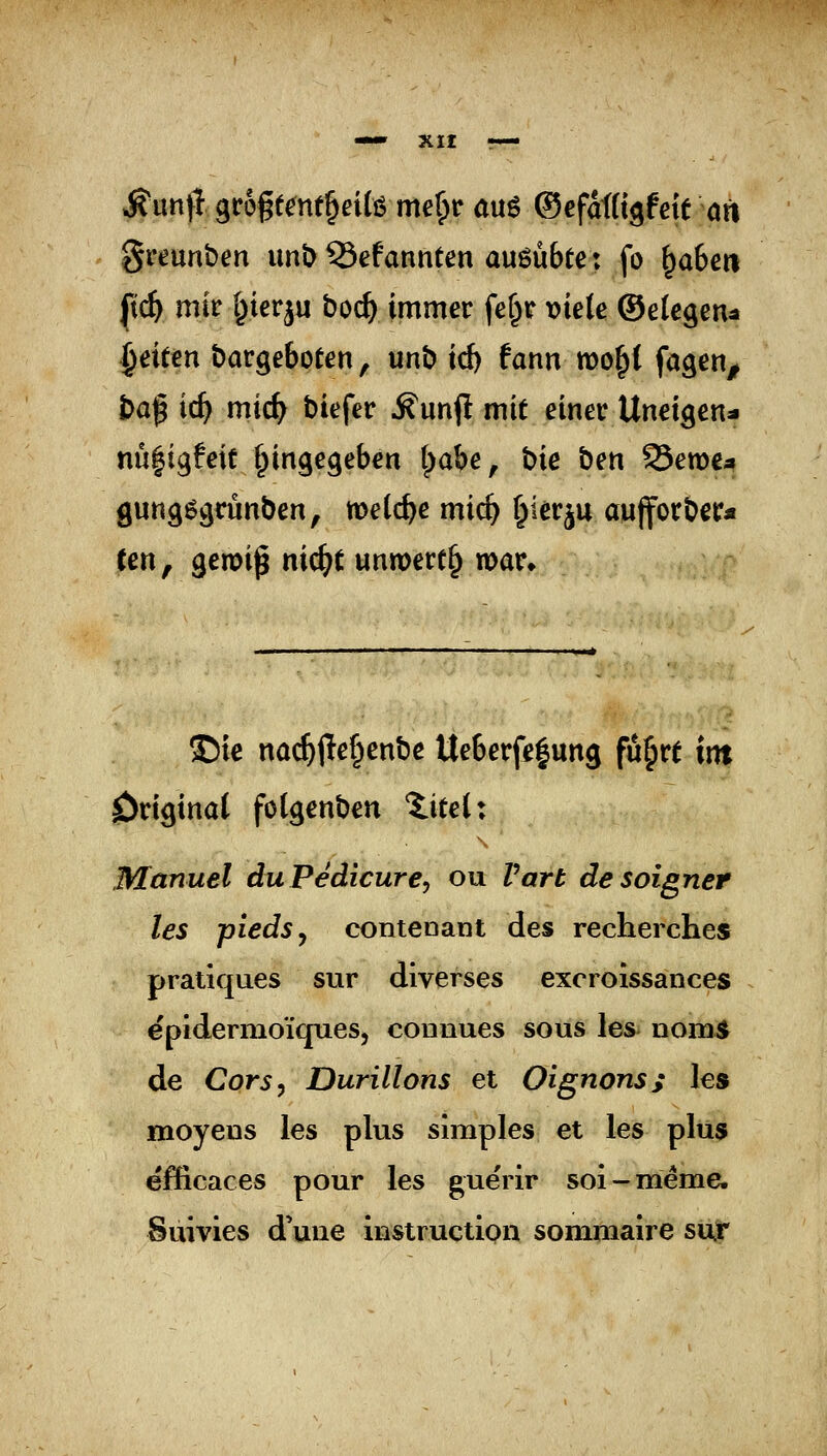 ÄuntI grogecnt^eife me^r au6 ©efaiii^Mt an greunben imi> ©efannten ausübte: fo ^a6ert [ic^ mir I^ierju boä) immer fe^r »iele ©elcgen^ ^eitm bargeboeen, unb id) tann wo^l fagen^ t)af ic^ mic^ biefer Äunj! mit einer Uneigen* nü^igfeit (eingegeben (^abe, bie ben S3ett)€4 gungögrunben, metc^e mic^ ^^^r^u aujforber« Cen, gemi^ nic^t unmert§ war» ©ie na($jle§enbe Ueberfe|ung fu^re int original foCgenben Xiteix Manuel duPedicurcy ou Vart desoigner les piedSy contenant des recherches pratiques sur diverses exoroissances epidernioiques, connues sous les iiom^ de Cors^ Durillons et Oignons; les moyens les plus simples et les plu5 efficaces pour les gue'rir soi-meme. Suivies d'une Instruction somraaire siür