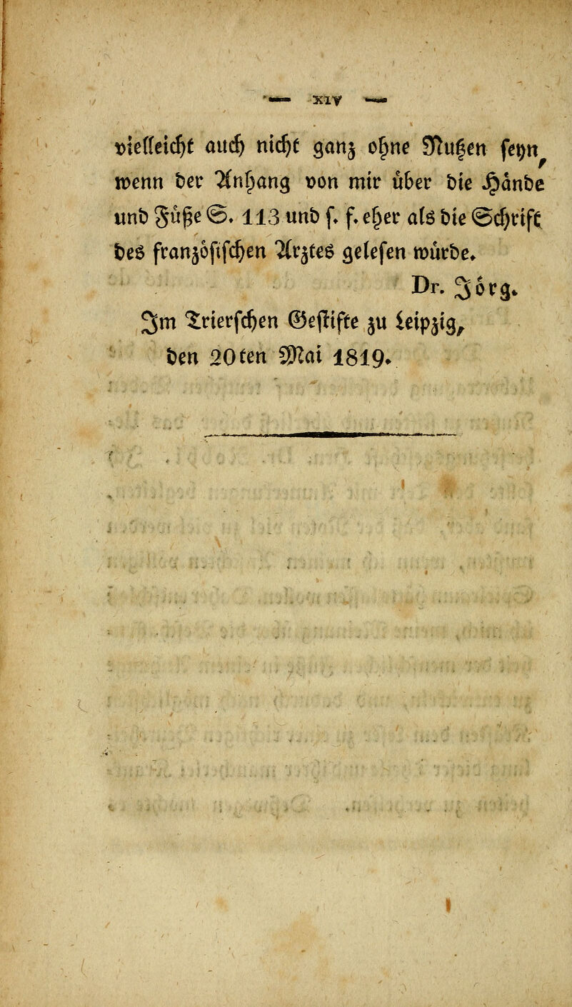 XlV \>ie((ei^f ami) nx(i)t ganj o^ne Stufen fe^tt wenn tiev ^(n^ang von mir über bk ^anbc unt» gü^e ©♦ 113 unt) f f. e§er a(ö bie ©c^tif^ t)e6 fcanjofif^en Tlrätee getefen mutbe. Dr. Sorg, 3m ?:nerfc^en ©ejlifte ju ieipsig, bm 20ten SKd 1819*