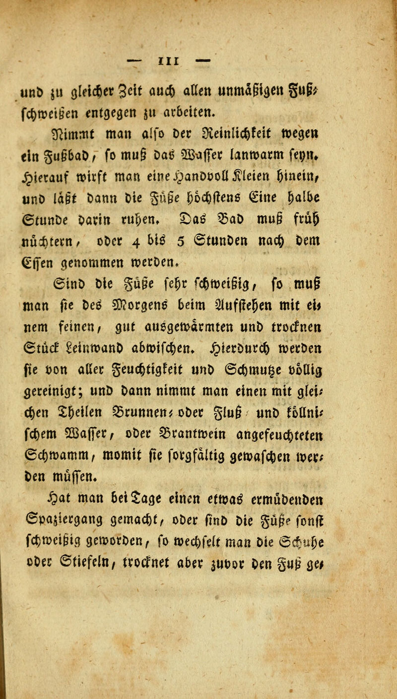 unö ju (jld*er 3clf mö^ aUen unmagtäcit gug^ fc^rociien entgegen ju arbeiten. ^immt man alfo Der Oveinlic^fett Wege» ein gu§6aÖ^ fo mu§ Da6 SS-affec lannjacm fepii» hierauf wirft man einej;)anDüon Jtleien ßineitt/ unö lagt Dann Die guge 5o*f?en6 €ine ^albc (Stunöe Darin ru^en, 5^aö ^aD mu§ frü5 nüi)tern/ oDer 4 bi^ 5 6tttnDen nac^ Dem (^ijen genommen werDen. 6inD Die güge fe^r fcftweigig, fo mug man (le Dee 5)?orgene beim 2luf(!e5en mit eb nem feinen/ pit auegemarmten iinD trocfnen (Btüc! ^einwanD abmifc^en» ^terOurc^ njerDen pe öon aller geuc^tigfeit unD ©cfemuge toUig gereinigt; unD Dann nimmt man einen mit glei^ c^en X^eilen ^runnen^j oDer ging «nD foüni^ fc^em 2Ba(|er/ oDer ^ranttoein angefeucOteteit ecl)tt)amm/ momit fle forgfdltig gemafctien mer; Den muflfem S^at man bei Sage einen etn?aö ermüDenDen Spaziergang gemacht/ oDer finD Die güg? fonfl fct)n)ci§ig gemorDen^ fo wec^felt man Die Bd^u^e oDer 6tiefeln/ trocTnet aber ^UDor Den guM^^