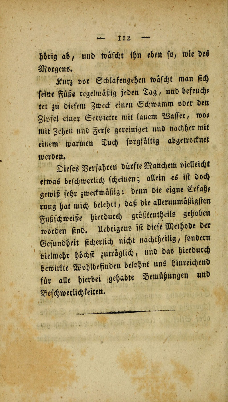 — tI2 \Surj öor 6ct)Iöfcnge5cn tiodfc^t man fic^ feine gugg regelmaiig jeöen tag / «nD befcuc&? tct ju öiefem 3t»ecf einen 6ct)noamm oDct De« gipfel einet etxmttt mit lauem 5Baffer, mo^ mit 3e&ett unO gerfe gereinigct unö nacfc^er mit einem mmm tu* forgfdltig abgettocTncf werOem a^iefe^ IBetfa^ren Durfte ?D?att*em tietteicfef ttm^ hmmtm («einen; allein ^ö i(l öocö 9ett?i§ fe^umecfmaiigt t)enn Die eigne €rfa5f tum ^öt mic^ bele^vt, Dcg He aaerunma§ig|!eit guiWn?etge ^ieröureö öVß§tent5ei(ö gelobe« mtDen ftno. Uebtigene tft Hefe m^or>t Ut föef«nD6eit ft^etli* ni*t nac^t&eilig, fonOem ^Melme^r ^oc^fl juttaglid), unO Oae ^ietDurc^ bemirfte ^Bo&lbefinDen belögnt une 6inteid)enD für aüt f)ierbei igc^abte ^emu&ungen «nO ^efc^werlic^eeiten.