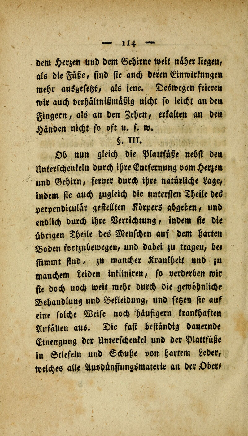 öem ^erijert tittb Um ^cjkne mit na^ct lit^tu, mc^r ou^uefegt, olö jene» S:)ej^»c3cti fdcren tDi« auc^ t)er5altni§mdgi9 nic^t fo leicht an De» gingetn/ aU an Den 3^5«»/ erWtm an Oen ^anoen nic^t fo oft «♦ f, »♦ §♦ in. Ö6 nun gleich tie ^lattf&§t ne^j! Den Unferfc^cnfcltt Durc§ ijce ^-ntfernung t)omJgier|m t$nb (Se^trn/ ferner Ourc^ igre natürliche Sager tnbem fte au($ jugleict^ Die unterflen ^^eife De^ iperpenDicuIar seflelltctt Ä5rper^ abgeben/ unD enDlic^ Durc^ i^re SSerric|)tttng / inDem ße Die übrigen ^&eile Deö Sjjjenfcften auf Dem ^attm «goDcn fcrtjubewcgen/ unD Dabei ju tragen/ U$ flimmt fInD/ S J«««*« Äranf^eit itnD jn manchem 2eiDen infüniren/ fo DerDerben mir fte Doct) noc^ n^eit me^r Durc^ Die gen)o(nli(6e ^ebanDlung unD ^efleiDung, unD fegen fte auf eine folcfee SCBcifc noc^ i^aufigern franf^aften tMnfaUen a«ß. Die faf! beflanDig DauernDe Einengung Der Unterfcfeenfel unD Der ?)lattfu§e in 6tiefeln unD (Sct)tt^e öon §artem SeDer^ tt>eMe$ aUe Oltt^onnflunä^materie an Der Obtv