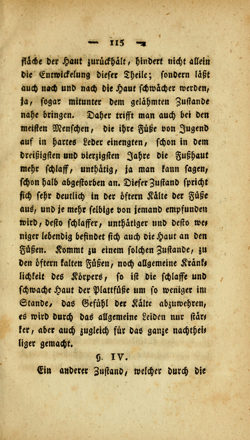 ffic6e bcf ^ant iurücf&dlt, ßtnöert tuc^t aMn t'tc ^ntwJcfcIung tiefer Steile; fonOcrn lagt auc6 n(Kt unD m^ Die J^aat f<^n?ac^er n^erOen^ iaf fogar mitunter Dem gelähmten 3»ff<*^^ na^e bringen* ©a^er trifft man auc^ bei l^n weisen 3!}jenfc^ett, Die ifrc güge üon SugenD «uf in ^artee £eDer einengten/ f*on in Oem lirfigigüen iinD öierjigüe« 3Qgrc Die ^u^^mt ine^r fcftlaff, unt^atig/ ja man fann fagen; fc^on 6alb abgeflorben am 2)iefcr3u(!anD fpric^t fic& fe|r Deutlich in Der oftern Äditc Der güfe au^, unD je me^r felblge Don jemanD empfunDen ttirD, DefJo fcfelaffer/ unt^dtlger tmD Deüo m* niger (ebenDig beftnDet fic^ au* Die ^aut an t>en gügen. Äommt ju einem folc^en3»ffö«ö^( h^ Den oftern falten gügen ^ noc^ allgemeine ^rdnfi licfefeit De6 Äorper$, fo i(l Die fcfelaffe unD fc^wacfee ^aut Der ?Jlattfügc um fo weniger im ©tanDe/ ^at^ ^efüjl Der Sdlte ab5un)e!)ren, ce wirD Durcö l>ö^ allgemeine SclDen nur ftar^ fer, aber auc^ m^^'^^ fö)? Oaö gan|e nac|)t&ei^ liger gemacht, Ö. IV. €iti anDerer 3u(!anD/ welcher Durc^ Die