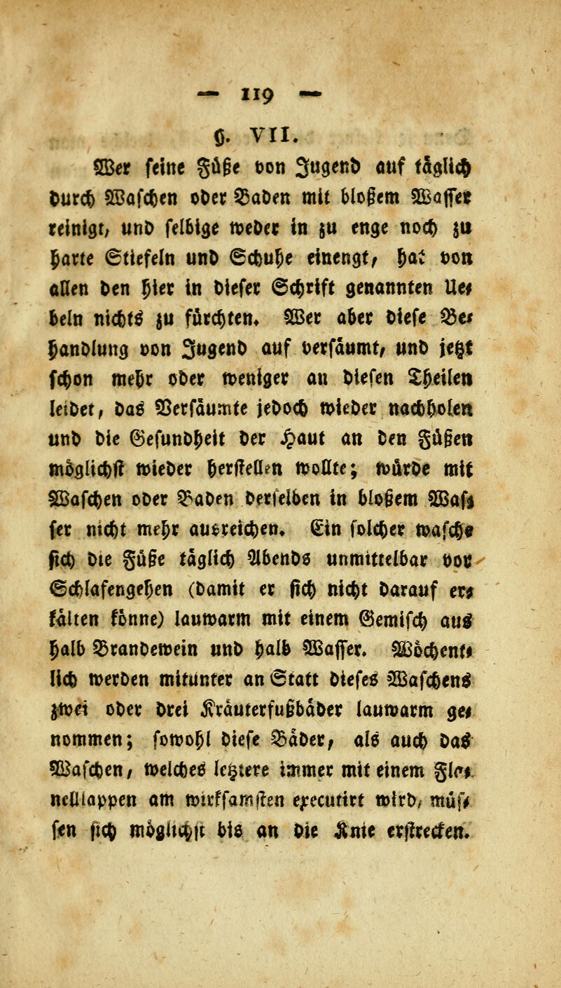 ö. vri. SBer feine §ö§e ton Su^enö auf täglich (urd) ^afc^en oOec datiert mit blogem ilBaffet reinigt; unD felbige n)eOec in su enge noc^ ^u ^axte 6tiefeln unO 6cbü5e einengt/ Jat t)oti aßen ten 5iec In Diefec ©c^rift genannten Uei beln ntcbt^ ju futc^tem 5S5ec aber tiefe fdv JanDIwttg üon S^d«»^ öwf t^etfdtimt/ unD iegt f(()on me^c otier n>eniger an tiefen ^^eilett IciDet, Oaö 55etfäunnte jeDocö tt>ieDec nacfc^^lea m\> t)ie ^efuno;)eit ter Jpaut an Den Sd§eti m^glicfct? tt)ieter SerfTeden Sollte; ft>ürOe mit IßJafcfeen oDer 5^aOen Oetfelben in bloßem SSBafi (et nic^t me^r ati^cetc^en« €in folc^er mafcg« fi^ Dte Sü§e täglich ^benOd unmittelbar t)oi; ©cfclafengejen (Damit er (tc^ nicfet Darauf er^ falten fönne) iaumarm mit einem 6emifc^ aui l^alb Q3ranDemetn unD ^aib Gaffer* ^oc^enti lict noetDen mitunter an 6tatt Diefe$ »Bafc&en^ ^ei oDcr trei ÄrauterfugbaDer laumarm gei nommen; fon?o^( Diefe $aDer; al5 aud) t>a^ 5Bafct)en/ meicfte^ le§iere immer mit einem %ia$. neUloppen am n?irffam|ien e^recuttrt wfrD^ müf^ fen ftdl) mHi\(J^\t bia an Die Ante erf!recfem