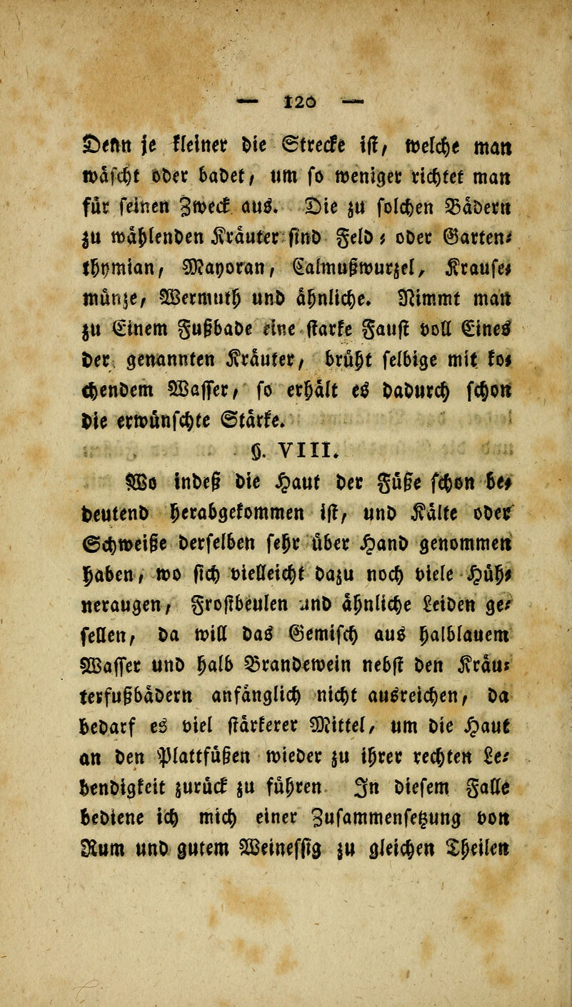 ©mit je llelnet l)ic 6trccfe i|!/ tüelc^e matt »afcfet «)t)^c haMt ttm fo ttJcnii^ct; Hebtet man für feitien 3mecf au^* Sie ja folcfeen 35döet« |u ttsaJlcnOen Ävauterfinö gelö ^ oDec 6arten^ l5t)mian^ sojaporan, ^ditiugmurjel, ^taufc* niÄnjef ?£Bermut5 utiö d^ttüc^e. IRitnmt matt ju Einern §u§baDc nnc f!ai:fc gauf! öott €tite^ ^ec öeit^nnfen ^vöutet/ bvn^t fclbigc mit fo* cfecnöem SBajTec^ fo erhält e^ ^aöurc^ fc^ott Me ertpönfc^te ©tarfe. e ö, VIII. SBo lnt>eg Die ^aut t)ei: guge ftßen 6e^ teuteitö Jeröbgcfommen i(!, unO ^dUe oOer ©c|)tt)ci§e berfelben fe^i; übet ^anö gettommeti Jöbcn, mo (tc|) DieCfetc^e t>aju noc^ t)iele Jju5^ «eräugen; §ro|!beuIen unO d^nlic^e ^eiöeit ge^ feuert; Da tt)ill öaö ©emifc^ au^ §alblauem SBaffer unD ^aib 5Branöctt)ein itebf! Den ^rduf teufugbaöern anfänglich nic^t aw^reic^cn; Da beDarf c^ t>iel f?drferer Mittel, um Die ^aut an Den ^})(attfu§en ttJteDer ju igrer xc(j^ten Se/ benDigfcit jurucf ju fügten 3n Diefem gatte BcDiene tc^ mtc^ einer Sufammenfegung öott Sium «nD gutem SSJeinefftg ju gleichen ^peilen