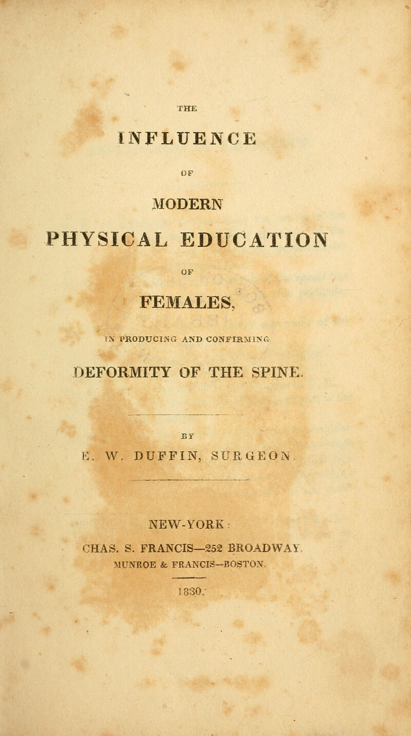 INFLUENCE DP MODERN PHYSICAL EDUCATION OF FEMALES, IN PRODUCING AND CONFIRMING DEFORMITY OF THE SPINE. BY E. W. DUFFIN, SURGEON NEW-YORK CHAS. S. FRANCIS—252 BROADWAY, MUNROE & FRANCIS—BOSTON. 1830/