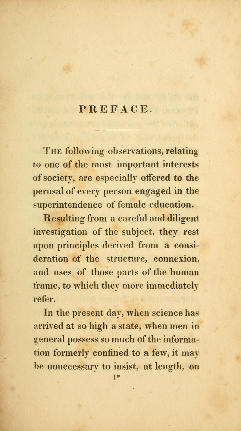 PREFACE The following observations, relating to one of the most important interests of society, are especially offered to the perusal of every person engaged in the superintendence of female education. Resulting from a careful and diligent investigation of the subject, they rest upon principles derived from a consi- deration of the structure, connexion, and uses of those parts of the human frame, to which thev more immediately refer. In the present day, when science has arrived at so high a state, when men in general possess so much of the informa- tion formerly confined to a few, it may be unnecessary to insist, at length, on