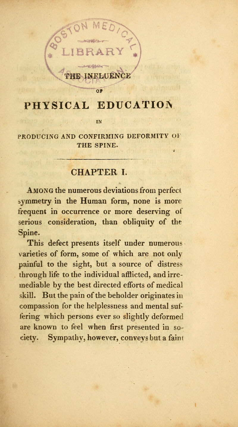 ' LIBRARY rm THE INFLUENCE \ A PHYSICAL EDUCATION IN PRODUCING AND CONFIRMING DEFORMITY OF THE SPINE. CHAPTER I. Among the numerous deviations from perfect symmetry in the Human form, none is more frequent in occurrence or more deserving of serious consideration, than obliquity of the Spine. This defect presents itself under numerous varieties of form, some of which are not only painful to the sight, but a source of distress through life to the individual afflicted, and irre- mediable by the best directed efforts of medical skill. But the pain of the beholder originates in compassion for the helplessness and mental suf- fering which persons ever so slightly deformed are known to feel when first presented in so- ciety. Sympathy, however, conveys but a faint