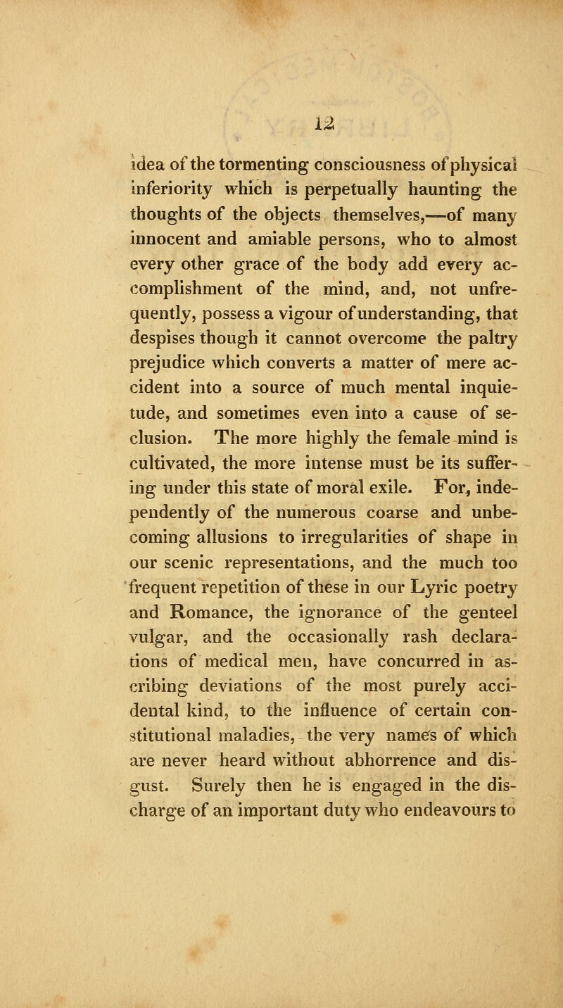 idea of the tormenting consciousness of physical inferiority which is perpetually haunting the thoughts of the objects themselves,—of many innocent and amiable persons, who to almost every other grace of the body add every ac- complishment of the mind, and, not unfre- quently, possess a vigour of understanding, that despises though it cannot overcome the paltry prejudice which converts a matter of mere ac- cident into a source of much mental inquie- tude, and sometimes even into a cause of se- clusion. The more highly the female mind is cultivated, the more intense must be its suffer- ing under this state of moral exile. For* inde- pendently of the numerous coarse and unbe- coming allusions to irregularities of shape in our scenic representations, and the much too frequent repetition of these in our Lyric poetry and Romance, the ignorance of the genteel vulgar, and the occasionally rash declara- tions of medical men, have concurred in as- cribing deviations of the most purely acci- dental kind, to the influence of certain con- stitutional maladies, the very names of which are never heard without abhorrence and dis- gust. Surely then he is engaged in the dis- charge of an important duty who endeavours to