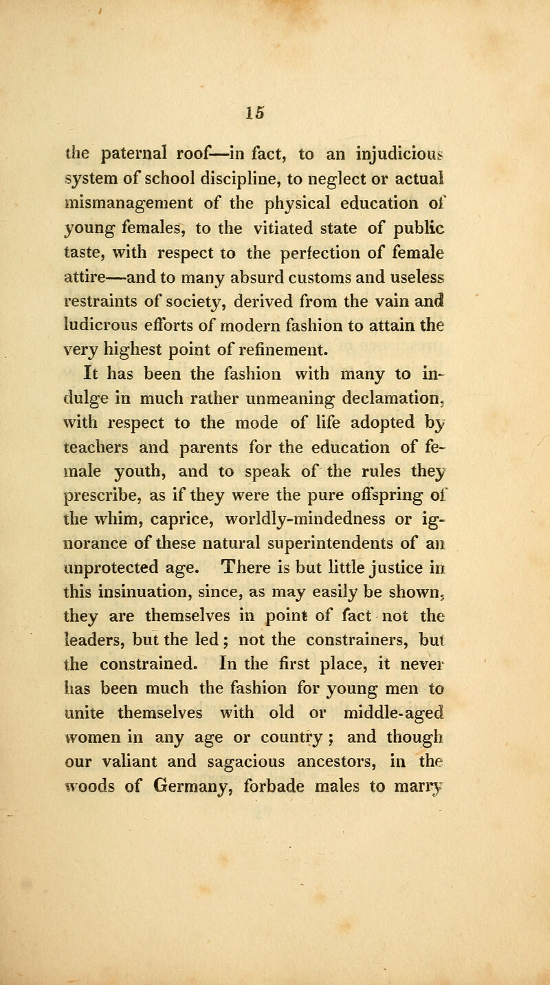 the paternal roof—in fact, to an injudicious system of school discipline, to neglect or actual mismanagement of the physical education of young females, to the vitiated state of public taste, with respect to the perfection of female attire—and to many absurd customs and useless restraints of society, derived from the vain and ludicrous efforts of modern fashion to attain the very highest point of refinement. It has been the fashion with many to in- dulge in much rather unmeaning declamation, with respect to the mode of life adopted by teachers and parents for the education of fe- male youth, and to speak of the rules they prescribe, as if they were the pure offspring ot the whim, caprice, worldly-mindedness or ig- norance of these natural superintendents of an unprotected age. There is but little justice in this insinuation, since, as may easily be shown, they are themselves in point of fact not the leaders, but the led; not the constrainers, but the constrained. In the first place, it never has been much the fashion for young men to unite themselves with old or middle-aged women in any age or country; and though our valiant and sagacious ancestors, in the woods of Germany, forbade males to marry