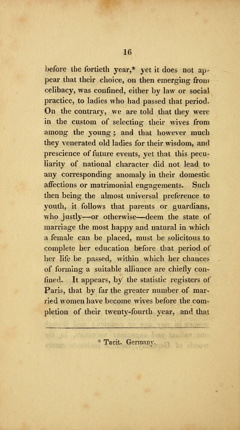 before the fortieth year,* yet it does not ap- pear that their choice, on then emerging from celibacy, was confined, either by law or social practice, to ladies who had passed that period. On the contrary, we are told that they were in the custom of selecting their wives from among the young ; and that however much they venerated old ladies for their wisdom, and prescience of future events, yet that this pecu- liarity of national character did not lead to any corresponding anomaly in their domestic affections or matrimonial engagements. Such then being the almost universal preference to youth, it follows that parents or guardians, who justly—or otherwise—deem the state of marriage the most happy and natural in which a female can be placed, must be solicitous to complete her education before that period of her life be passed, within which her chances of forming a suitable alliance are chiefly con- fined. It appears, by the statistic registers of Paris, that by far the greater number of mar- ried women have become wives before the com- pletion of their twenty-fourth year, and that * Tacit. Germany.