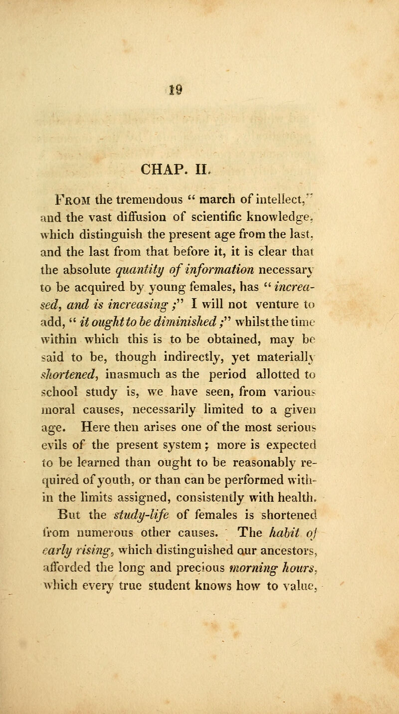 CHAP. II. From the tremendous  march of intellect, and the vast diffusion of scientific knowledge- which distinguish the present age from the last, and the last from that before it, it is clear that the absolute quantity of information necessary to be acquired by young females, has  increa- sed, and is increasing ; I will not venture to add,  it ought to be diminished ; whilst the time within which this is to be obtained, may be said to be, though indirectly, yet material J) shortened, inasmuch as the period allotted to school study is, we have seen, from various moral causes, necessarily limited to a given age. Here then arises one of the most serious evils of the present system \ more is expected to be learned than ought to be reasonably re- quired of youth, or than can be performed with- in the limits assigned, consistently with health. But the study-life of females is shortened from numerous other causes. The habit oj early risings which distinguished our ancestors, afforded the long and precious morning hours. which every true student knows how to value.