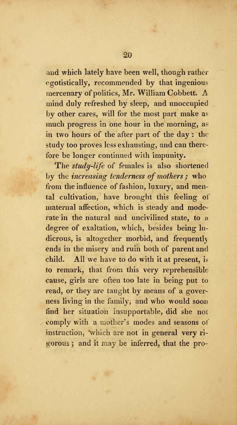 and which lately have been well, though rather egotistically, recommended by that ingenious mercenary of politics, Mr. William Cobbett. A mind duly refreshed by sleep, and unoccupied by other cares, will for the most part make as much progress in one hour in the morning, a? in two hours of the after part of the day : the study too proves less exhausting, and can there- fore be longer continued with impunity. The study-life of females is also shortened by the increasing tenderness of mothers ; who from the influence of fashion, luxury, and men- tal cultivation, have brought this feeling of maternal affection, which is steady and mode- rate in the natural and uncivilized state, to a degree of exaltation, which, besides being lu- dicrous, is altogether morbid, and frequenth ends in the misery and ruin both of parent and child. All we have to do with it at present, is to remark, that from this very reprehensible cause, girls are often too late in being put to read, or they are taught by means of a gover- ness living in the family, and who would soon find her situation insupportable, did she not comply with a mother's modes and seasons of instruction, 'which are not in general very ri- gorous ; and it may be inferred, that the pro-