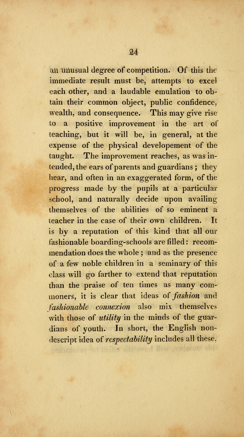 ft m unusual degree of competition. Of this the immediate result must be, attempts to excel each other, and a laudable emulation to ob- tain their common object, public confidence, wealth, and consequence. This may give rise to a positive improvement in the art of teaching, but it will be, in general, at the expense of the physical developement of the taught. The improvement reaches, as was in- tended, the ears of parents and guardians; they hear, and often in an exaggerated form, of the progress made by the pupils at a particular school, and naturally decide upon availing themselves of the abilities of so eminent a teacher in the case of their own children. It is by a reputation of this kind that all our fashionable boarding-schools are filled: recom- mendation does the whole ; and as the presence of a few noble children in a seminary of this class will go farther to extend that reputation than the praise of ten times as many com- moners, it is clear that ideas of fashion and fashionable connexion also mix themselves with those of utility in the minds of the guar- dians of youth. In short, the English non- descript idea of respectability includes all these.