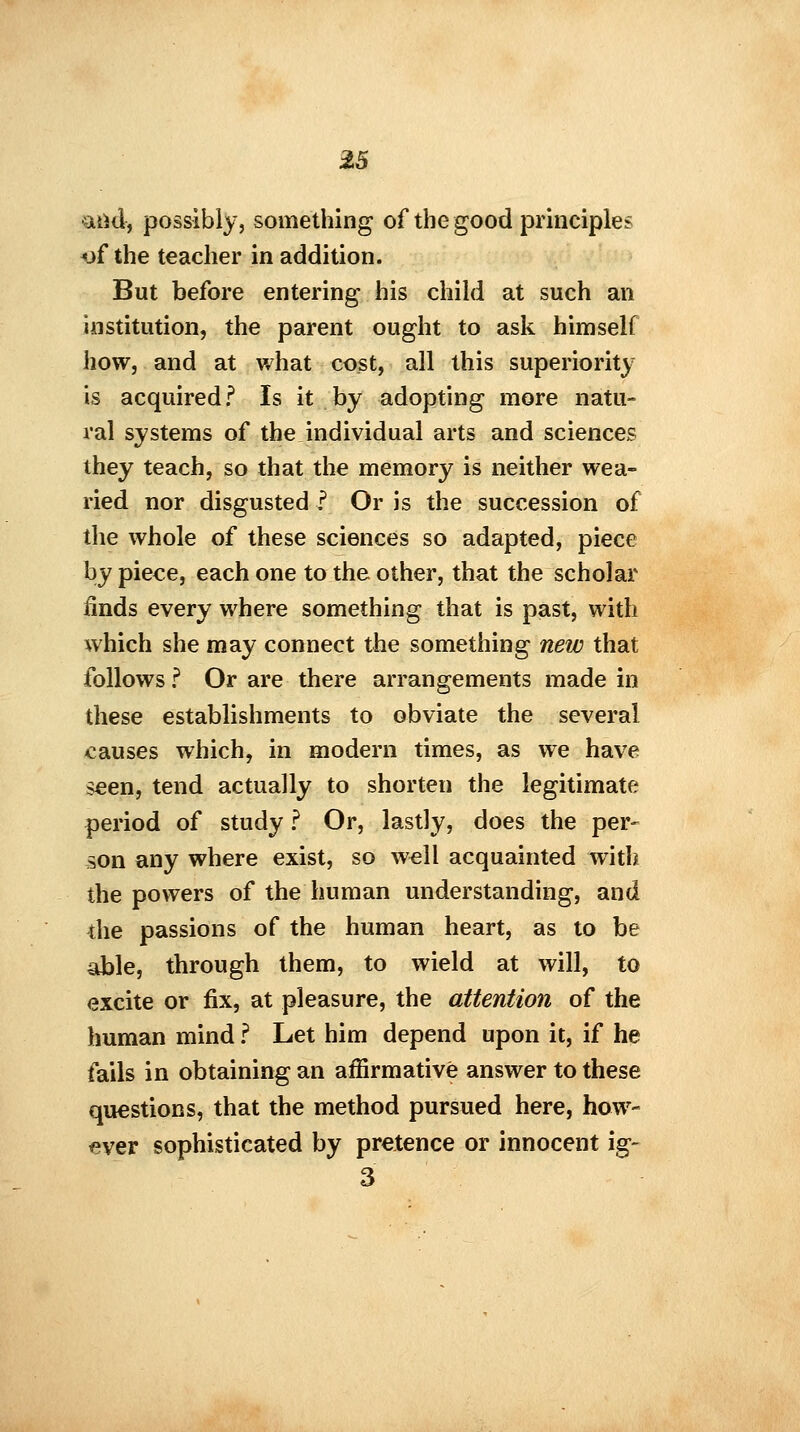 •and, possibly, something of the good principles <jf the teacher in addition. But before entering his child at such an institution, the parent ought to ask himself how, and at what cost, all this superiority is acquired ? Is it by adopting more natu- ral systems of the individual arts and sciences they teach, so that the memory is neither wea- ried nor disgusted ? Or is the succession of the whole of these sciences so adapted, piece by piece, each one to the other, that the scholar iinds every where something that is past, with which she may connect the something new that follows ? Or are there arrangements made in these establishments to obviate the several causes which, in modern times, as we have seen, tend actually to shorten the legitimate period of study ? Or, lastly, does the per- son any where exist, so well acquainted with the powers of the human understanding, and the passions of the human heart, as to be able, through them, to wield at will, to excite or fix, at pleasure, the attention of the human mind ? Let him depend upon it, if he fails in obtaining an affirmative answer to these questions, that the method pursued here, how- ever sophisticated by pretence or innocent ig- 3