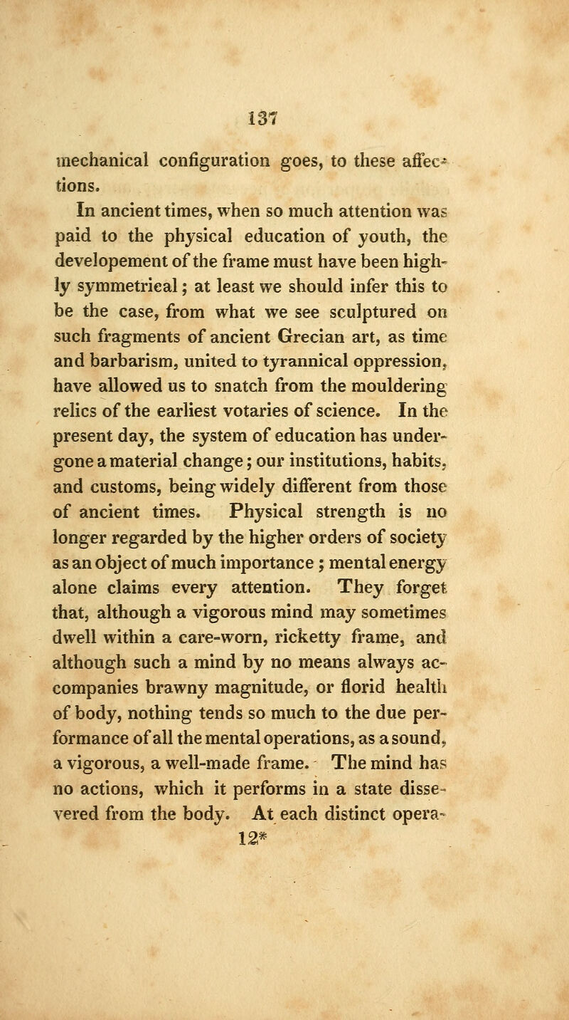 mechanical configuration goes, to these affec- tions. In ancient times, when so much attention was paid to the physical education of youth, the developement of the frame must have been high- ly symmetrical; at least we should infer this to be the case, from what we see sculptured on such fragments of ancient Grecian art, as time and barbarism, united to tyrannical oppression, have allowed us to snatch from the mouldering relics of the earliest votaries of science. In the present day, the system of education has under- gone a material change ; our institutions, habits, and customs, being widely different from those of ancient times. Physical strength is no longer regarded by the higher orders of society as an object of much importance; mental energy alone claims every attention. They forget that, although a vigorous mind may sometimes dwell within a care-worn, ricketty frame, and although such a mind by no means always ac- companies brawny magnitude, or florid health of body, nothing tends so much to the due per- formance of all the mental operations, as a sound., a vigorous, a well-made frame. The mind has no actions, which it performs in a state disse- vered from the body. At each distinct opera- 12*