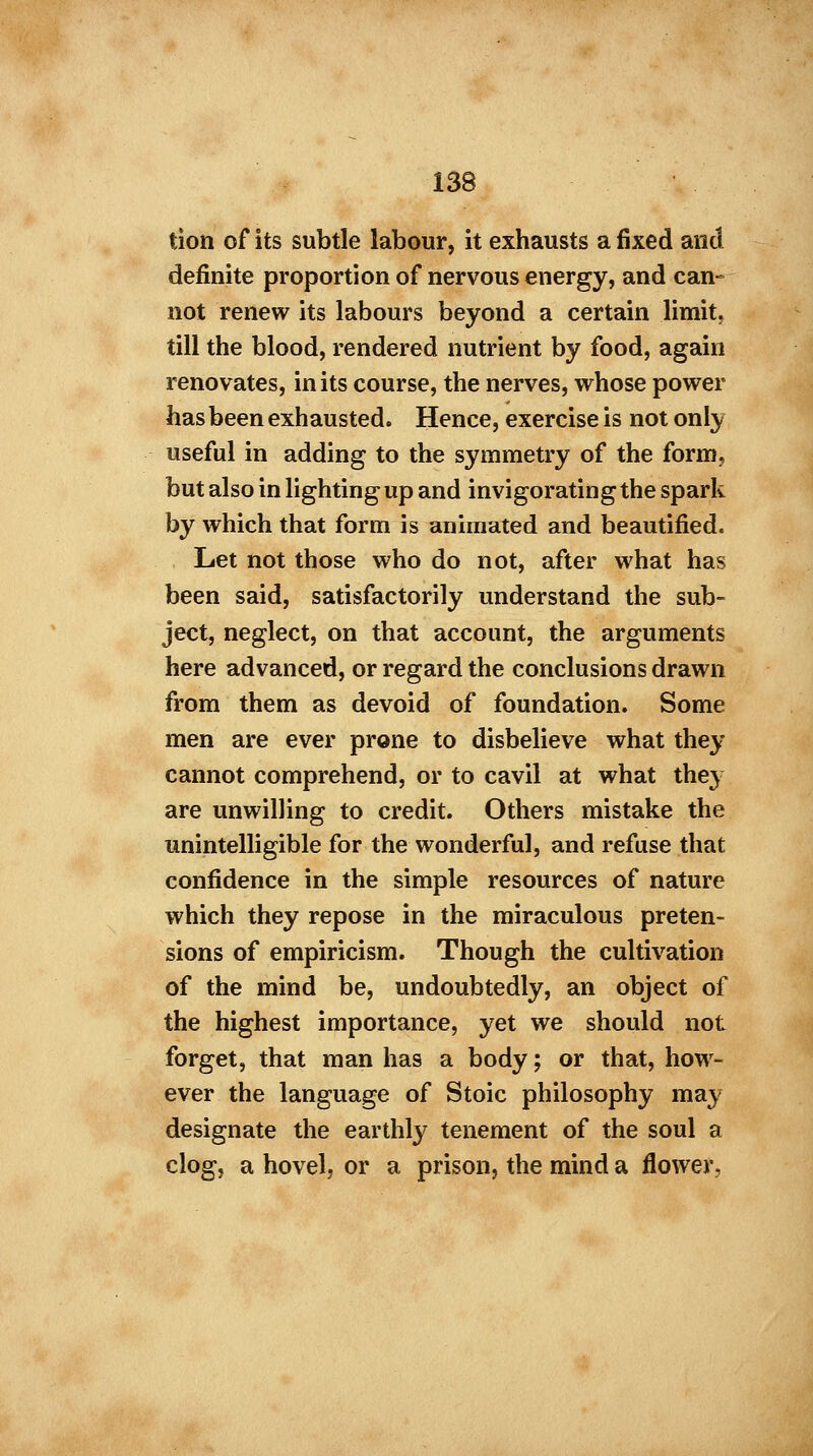 tion of its subtle labour, it exhausts a fixed and definite proportion of nervous energy, and can- not renew its labours beyond a certain limit, till the blood, rendered nutrient by food, again renovates, in its course, the nerves, whose power has been exhausted. Hence, exercise is not only useful in adding to the symmetry of the form, but also in lighting up and invigorating the spark by which that form is animated and beautified. Let not those who do not, after what has been said, satisfactorily understand the sub- ject, neglect, on that account, the arguments here advanced, or regard the conclusions drawn from them as devoid of foundation. Some men are ever prone to disbelieve what they cannot comprehend, or to cavil at what they are unwilling to credit. Others mistake the unintelligible for the wonderful, and refuse that confidence in the simple resources of nature which they repose in the miraculous preten- sions of empiricism. Though the cultivation of the mind be, undoubtedly, an object of the highest importance, yet we should not forget, that man has a body; or that, how- ever the language of Stoic philosophy may designate the earthly tenement of the soul a clog, a hovel, or a prison, the mind a flower.
