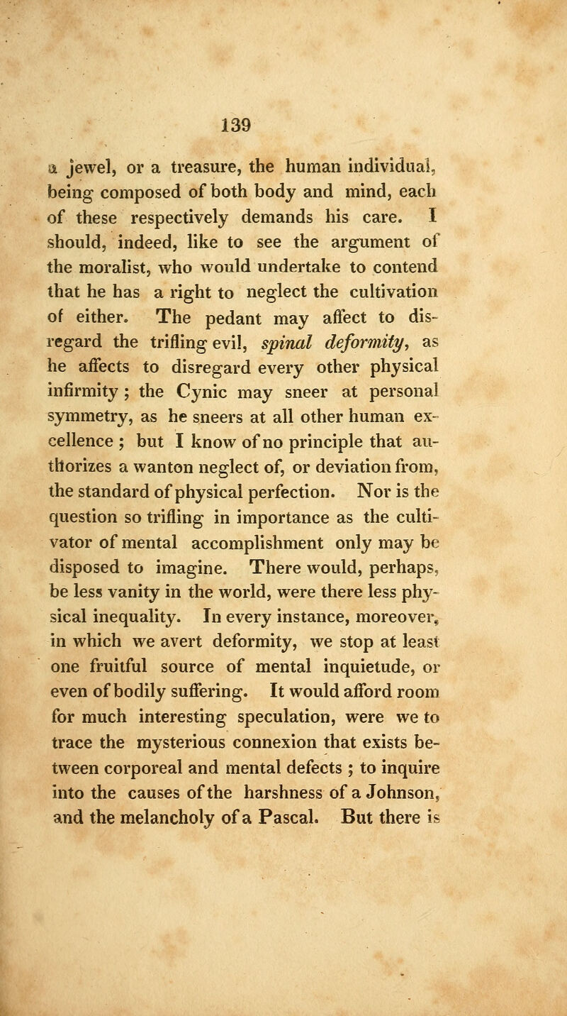 & jewel, or a treasure, the human individual, being composed of both body and mind, each of these respectively demands his care. I should, indeed, like to see the argument of the moralist, who would undertake to contend that he has a right to neglect the cultivation of either. The pedant may affect to dis- regard the trifling evil, spinal deformity, as he affects to disregard every other physical infirmity ; the Cynic may sneer at personal symmetry, as he sneers at all other human ex- cellence ; but I know of no principle that au- thorizes a wanton neglect of, or deviation from, the standard of physical perfection. Nor is the question so trifling in importance as the culti- vator of mental accomplishment only may be disposed to imagine. There would, perhaps, be less vanity in the world, were there less phy- sical inequality. In every instance, moreover, in which we avert deformity, we stop at least one fruitful source of mental inquietude, or even of bodily suffering. It would afford room for much interesting speculation, were we to trace the mysterious connexion that exists be- tween corporeal and mental defects ; to inquire into the causes of the harshness of a Johnson, and the melancholy of a Pascal. But there is