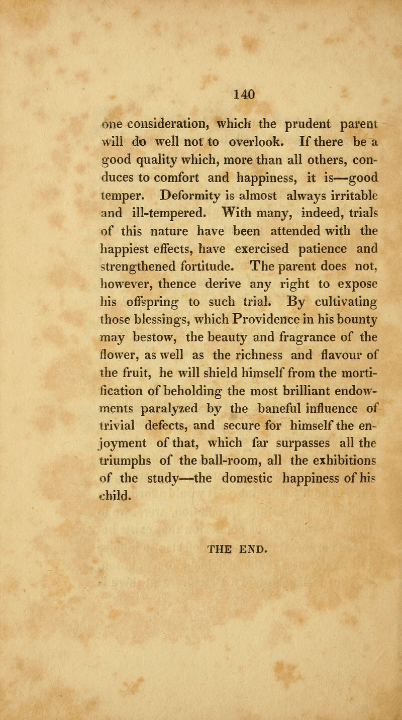 one consideration, which the prudent parent will do well not to overlook. If there be a good quality which, more than all others, con- duces to comfort and happiness, it is—good temper. Deformity is almost always irritable and ill-tempered. With many, indeed, trials of this nature have been attended with the happiest effects, have exercised patience and strengthened fortitude. The parent does not. however, thence derive any right to expose his offspring to such trial. By cultivating those blessings, which Providence in his bounty may bestow, the beauty and fragrance of the flower, as well as the richness and flavour of the fruit, he will shield himself from the morti- fication of beholding the most brilliant endow- ments paralyzed by the baneful influence of trivial defects, and secure for himself the en- joyment of that, which far surpasses all the triumphs of the ball-room, all the exhibitions of the study—the domestic happiness of his child. THE END.