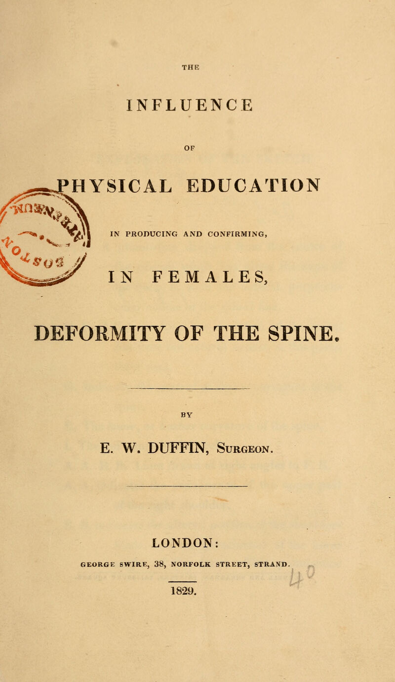THE INFLUENCE OF HYSICAL EDUCATION ^» •=*/»'■ ^^ PRODUCING AND CONFIRMING, ^^ IN FEMALES, DEFORMITY OF THE SPINE. BY E. W. DUFFIN, Surgeon. LONDON: GEORGE SWIRE, 38, NORFOLK STREET, STRAND. /> 1829.