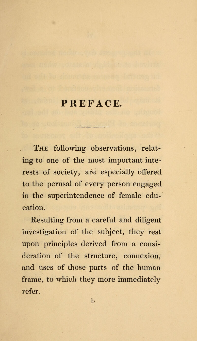 PREFACE- The following observations, relat- ing to one of the most important inte- rests of society, are especially offered to the perusal of every person engaged in the superintendence of female edu- cation. Resulting from a careful and diligent investigation of the subject, they rest upon principles derived from a consi- deration of the structure, connexion, and uses of those parts of the human frame, to which they more immediately refer. b