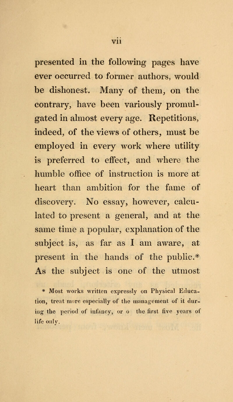 Vll presented in the following pages have ever occurred to former authors, would be dishonest. Many of them^ on the contrary, have been variously promul- gated in almost every age. Repetitions, indeed, of the views of others, must be employed in every work where utility is preferred to eifect, and where the humble office of instruction is more at heart than ambition for the fame of discovery. No essay, however, calcu- lated to present a general, and at the same time a popular, explanation of the subject is, as far as I am aware, at present in the hands of the public* As the subject is one of the utmost * Most works written expressly on Physical Educa- tion, treat more especially of the management of it dur- ing the period of infancy, or o the first five years of life only.