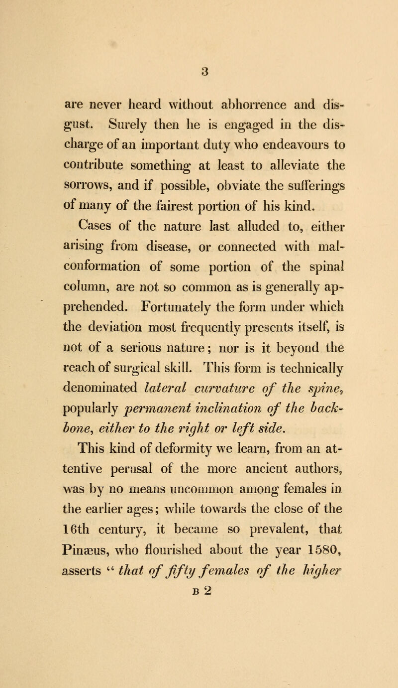 are never heard without abhorrence and dis- gust. Surely then he is engaged in the dis- charge of an important duty who endeavours to contribute something at least to alleviate the sorrows, and if possible, obviate the sufferings of many of the fairest portion of his kind. Cases of the nature last alluded to, either arising from disease, or connected with mal- conformation of some portion of the spinal column, are not so common as is generally ap- prehended. Fortunately the form under which the deviation most frequently presents itself, is not of a serious nature; nor is it beyond the reach of surgical skill This form is technically denominated lateral curvature of the spine^ popularly permanent inclination of the back- hone^ either to the right or left side. This kind of deformity we learn, from an at- tentive perusal of the more ancient authors^ was by no means uncommon among females in the earlier ages; while towards the close of the 16th century, it became so prevalent, that Pinaeus, who flourished about the year 1580, asserts  that of fifty females of the higher b2