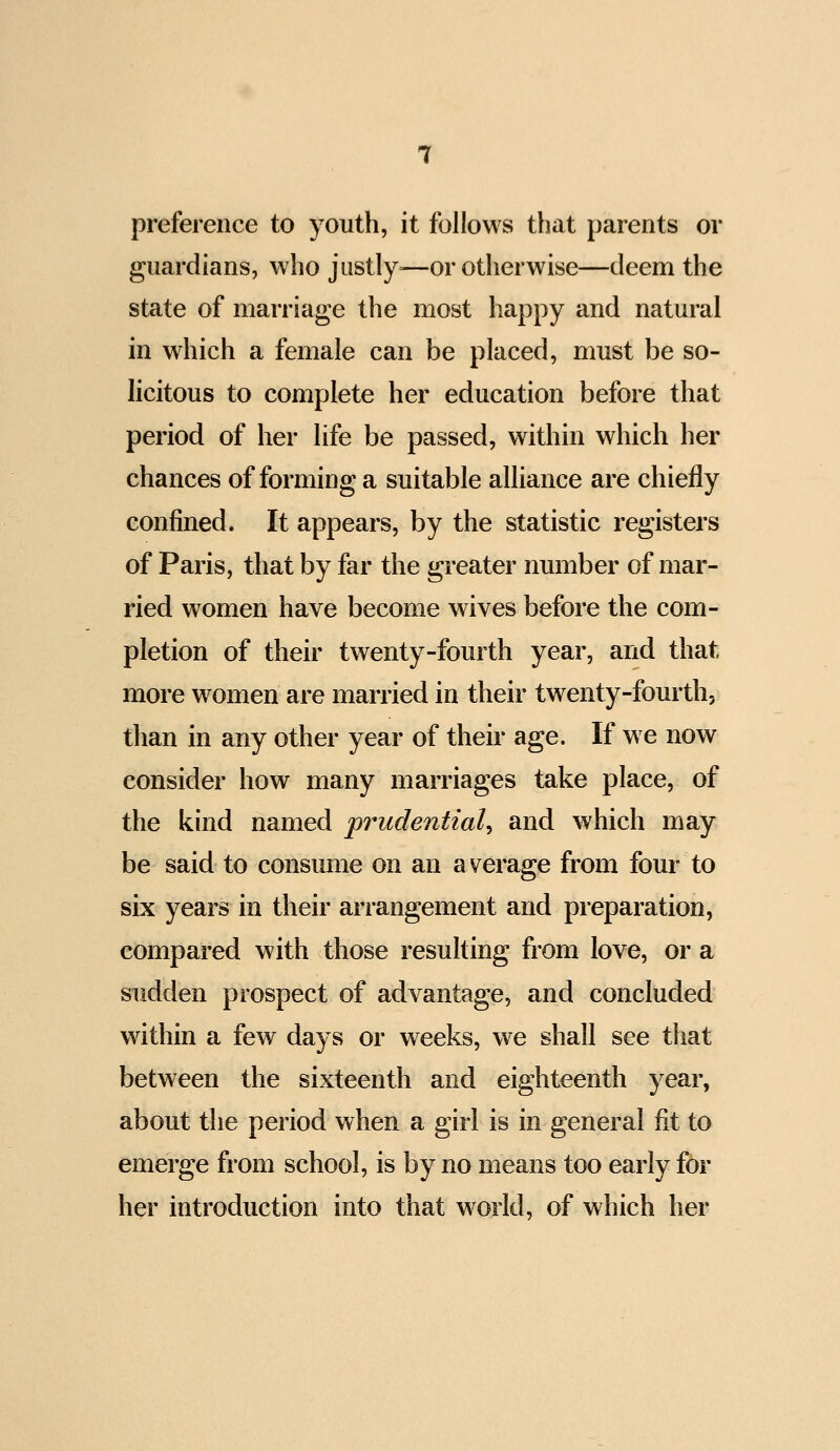 preference to youth, it follows that parents or guardians, who jiistly=—or otherwise—deem the state of marriage the most happy and natural in which a female can be placed, must be so- licitous to complete her education before that period of her life be passed, within which her chances of forming a suitable aUiance are chiefly confined. It appears, by the statistic registers of Paris, that by far the greater number of mar- ried women have become wives before the com- pletion of their twenty-fourth year, and that more women are married in their twenty-fourth, than in any other year of their age. If we now consider how many marriages take place, of the kind named prudential and which may be said to consume on an average from four to six years in their arrangement and preparation, compared with those resulting from love, or a sudden prospect of advantage, and concluded within a few days or weeks, we shall see that between the sixteenth and eighteenth year, about the period when a girl is in general fit to emerge from school, is by no means too early for her introduction into that world, of which her