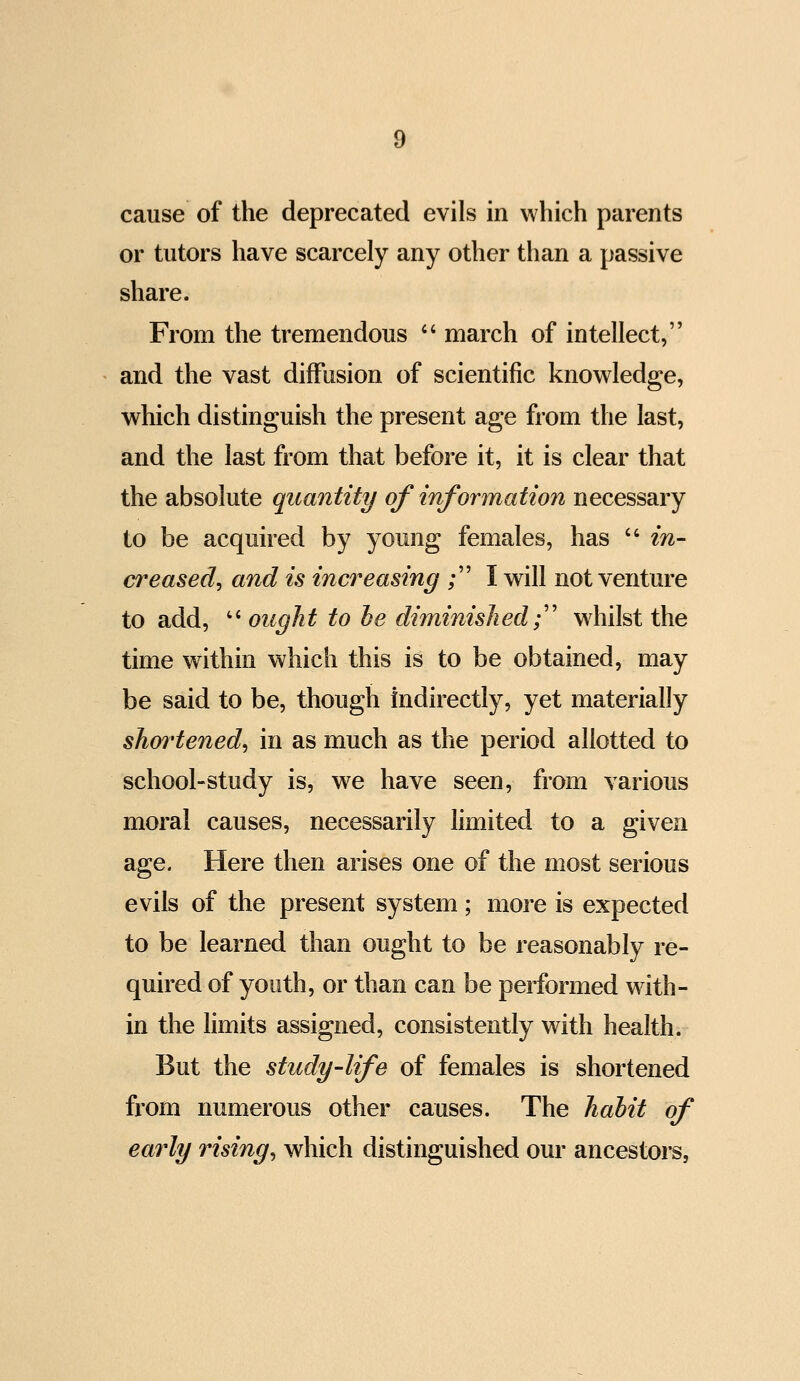 cause of the deprecated evils in which parents or tutors have scarcely any other than a passive share. From the tremendous  march of intellect, and the vast diffusion of scientific knowledge, which distinguish the present age from the last, and the last from that before it, it is clear that the absolute quantity of information necessary to be acquired by young females, has  in- creased^ and is increasing ; I will not venture to add, '' ought to he diminished;'' whilst the time within which this is to be obtained, may be said to be, though indirectly, yet materially shortened^ in as much as the period allotted to school-study is, we have seen, from various moral causes, necessarily limited to a given age. Here then arises one of the most serious evils of the present system; more is expected to be learned than ought to be reasonably re- quired of youth, or than can be performed wdth- in the limits assigned, consistently with health. But the study'life of females is shortened fi'om numerous other causes. The hahit of eai^ly rising^ which distinguished our ancestors,