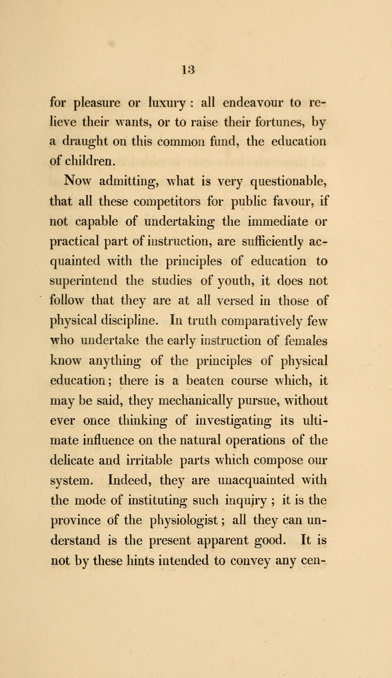 for pleasure or luxury : all endeavour to re- lieve their wants, or to raise their fortunes, by a draught on this common fund, the education of children. Now admitting, what is very questionable, that all these competitors for public favour, if not capable of undertaking the immediate or practical part of instruction, are sufficiently ac- quainted with the principles of education to superintend the studies of youth, it does not follow that they are at all versed in those of physical discipline. In truth comparatively few who undertake the early instruction of females know anything of the principles of physical education; there is a beaten course which, it may be said, they mechanically pursue, without ever once thinking of investigating its ulti- mate influence on the natural operations of the delicate and irritable parts which compose our system. Indeed, they are unacquainted with the mode of instituting such inquiry ; it is the province of the physiologist; all they can un- derstand is the present apparent good. It is not by these hints intended to convey any cen-