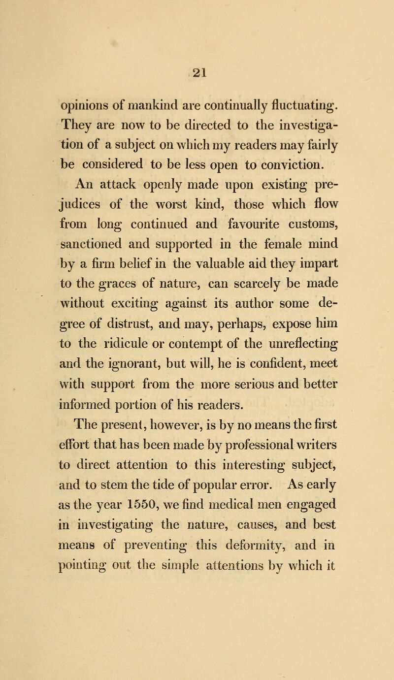 opinions of mankind are continually fluctuating. They are now to be directed to the investiga- tion of a subject on which my readers may fairly be considered to be less open to conviction. An attack openly made upon existing pre- judices of the worst kind, those which flow from long continued and favourite customs, sanctioned and supported in the female mind by a firm belief in the valuable aid they impart to the graces of nature, can scarcely be made without exciting against its author some de- gree of distrust, and may, perhaps, expose him to the ridicule or contempt of the unreflecting and the ignorant, but will, he is confident, meet with support from the more serious and better informed portion of his readers. The present, however, is by no means the first effort that has been made by professional writers to direct attention to this interesting subject, and to stem the tide of popular error. As early as the year 1550, we find medical men engaged in investigating the nature, causes, and best means of preventing this deformity, and in pointing out the simple attentions by which it